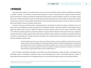 VOLTAR SUMÁRIO avançar Trilhas e Caminhos: Comunicação em Perspectiva 174
1 INTRODUÇÃO
A discussão sobre os gêneros no jornalismo não é nova, nem consensual. Diferentes autores utilizam classificações que abordam
o conteúdo, o objetivo, a circunstância, as características linguísticas ou mesmo a extensão do texto. O próprio jornalismo brasileiro
evoluiu permeado por mudanças, passando do modelo basicamente francês na primeira metade do século XX, com longos e densos
textos, para o modelo estadunidense a partir da industrialização produtiva dos grandes jornais. Nem poderia ser de outra forma: prática
sociocultural, o jornalismo é sempre datado, representando a cultura de determinado local e época. O mesmo se aplica ao conceito de
gênero, que também se insere em um dado contexto social.
Ao mesmo tempo que o jornalismo evoluiu, as pessoas passaram a acompanhar os esportes via imprensa. O futebol viria a ser um
deles, sendo uma modalidade apreciada por grande parte da população mundial. A paixão pelo futebol no Brasil assegura diversas
páginas de cobertura sobre o tema em cadernos de esporte nos jornais impressos, notícias em sites e blogs e coberturas em rádios
e TVs. Diferentes suportes apresentam características distintas e segue-se Maurice Mouillaud (1997) quando afirma que o dispositivo
sempre prepara para a recepção. Logo, jornalismo informativo no jornalismo online é diferente, por exemplo, do jornalismo informativo
no impresso, acarretando que os estudos dos gêneros jornalísticos são, predominantemente, produzidos separadamente por mídia
(impressa, radiofônica, televisiva, web).
No Brasil trabalha-se por domínio, por mídia ou por fundamento teórico, mas não se trabalha por mídia e domínio ao mesmo
tempo. Enquanto a mídia é considerada um critério de genericidade, o domínio é colocado em segundo plano. Se acreditarmos
que a diferença entre as mídias é, igualmente, uma diferença de gênero (como o crêem os sócio-semiótica), não será possível
falar em gêneros jornalísticos ou gêneros do domínio do jornalismo. Só podem existir gêneros jornalísticos se o domínio for
determinante para a genericidade de tipos discursivos (SEIXAS, 2009, p. 2).
Entre as diversas classificações sobre gênero no jornalismo, que serão aprofundadas ao longo do artigo, a constatação de que
informação, opinião e interpretação, usualmente, devem ser bem delimitadas para o leitor3
. No jornalismo esportivo, contudo, as
observações preliminares evidenciam uma linguagem híbrida, com uma confluência de gêneros pouco usual nas demais editorias.
3
Nesteartigo,utiliza-seotermoleitoremumsentidoamplo,representandoaoutrapartedoContratodeComunicação(CHARRADEAU,2006)entreempresasjornalísticas
e leitores, ouvintes, internautas e telespectadores.
 