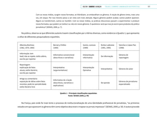VOLTAR SUMÁRIO avançar Trilhas e Caminhos: Comunicação em Perspectiva 177
Com as novas mídias, surgem novos formatos, se hibridizam, se embaralham os gêneros. A noção de gênero entra, mais uma
vez, em xeque. Por isso mesmo passa a ser vista com mais atenção. Alguns gêneros podem acabar, outros podem aparecer.
Alguns se transformam, outros se mantêm. Com as novas mídias, as práticas discursivas passam a experimentar e produzir
novos formatos, que podem se instituir ou não em novos gêneros. E questiona: será que isso já ocorre para produtos da prática
jornalística? (SEIXAS, 2009, p. 7).
Na prática, observa-se que diferentes autores trazem classificações por critérios diversos, como evidencia o Quadro 1, que apresenta
o olhar de diferentes pesquisadores espanhóis.
Albertos,Martínez
(1962, 1974, 1983)
Bernal y Chillón
(1985)
Gomis, Lorenzo
(1989)
Núñez Ladevèze
(1991, 1995)
Sánchez e López Pan
(1998)
Informação: tem
lead; não se repete, estilo sóbrio,
escrito por repórter
Informativo convencional
(descritivos e narrativos)
Interpretação
informativa
De informação
Gêneros de
reportagem
Reportagem:
explicação de fatos
atuais; estilo literário;
escrito por repórter
Interpretativo
(argumentativos)
Interpretação
Opinativa
Interpretativo Gêneros de autor
Artigo ou comentário:
exposição de idéias sobre fatos
recentes; pode ter periodicidade
estilo literário livre
Informativo de criação
(descritivos, narrativos e
explicativos)
De opinião
Gêneros de jornalismo
especializado
Quadro 1 – Principais classificações espanholas
Fonte: SEIXAS (2009, p. 49)
Na França, país onde foi mais lento o processo de institucionalização de uma identidade profissional de jornalistas, “os primeiros
estudos em que aparecem os gêneros têm como objetivo descrever e mapear os jornais impressos” (SEIXAS, 2009, p. 50). A autora procede
 