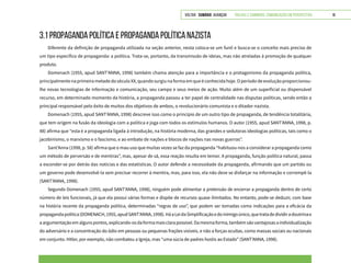 VOLTAR SUMÁRIO avançar Trilhas e Caminhos: Comunicação em Perspectiva 18
3.1 PROPAGANDA POLÍTICA E PROPAGANDA POLÍTICA NAZISTA
Diferente da definição de propaganda utilizada na seção anterior, nesta coloca-se um funil e busca-se o conceito mais preciso de
um tipo específico de propaganda: a política. Trata-se, portanto, da transmissão de ideias, mas não atreladas à promoção de qualquer
produto.
Domenach (1955, apud SANT’ANNA, 1998) também chama atenção para a importância e o protagonismo da propaganda política,
principalmentenaprimeirametadedoséculoXX,quandosurgiunaformaemqueéconhecidahoje.Operíododeevoluçãoproporcionou-
lhe novas tecnologias de informação e comunicação, seu campo e seus meios de ação. Muito além de um superficial ou dispensável
recurso, em determinado momento da história, a propaganda passou a ter papel de centralidade nas disputas políticas, sendo então a
principal responsável pelo êxito de muitos dos objetivos de ambos, o revolucionário comunista e o ditador nazista.
Domenach (1955, apud SANT’ANNA, 1998) descreve isso como o princípio de um outro tipo de propaganda, de tendência totalitária,
que tem origem na fusão da ideologia com a política e joga com todos os estímulos humanos. O autor (1955, apud SANT’ANNA, 1998, p.
48) afirma que “esta é a propaganda ligada à introdução, na história moderna, das grandes e sedutoras ideologias políticas, tais como o
jacobinismo, o marxismo e o fascismo, e ao embate de nações e blocos de nações nas novas guerras”.
Sant’Anna (1998, p. 58) afirma que o mau uso que muitas vezes se faz da propaganda “habituou-nos a considerar a propaganda como
um método de perversão e de mentiras”, mas, apesar de sã, essa reação resulta em temor. A propaganda, função política natural, passa
a esconder-se por detrás das notícias e das estatísticas. O autor defende a necessidade da propaganda, afirmando que um partido ou
um governo pode desenvolvê-la sem precisar recorrer à mentira, mas, para isso, ela não deve se disfarçar na informação e corrompê-la
(SANT’ANNA, 1998).
Segundo Domenach (1955, apud SANT’ANNA, 1998), ninguém pode alimentar a pretensão de encerrar a propaganda dentro de certo
número de leis funcionais, já que ela possui várias formas e dispõe de recursos quase ilimitados. No entanto, pode-se deduzir, com base
na história recente da propaganda política, determinadas “regras de uso”, que podem ser tomadas como indicações para a eficácia da
propagandapolítica(DOMENACH,1955,apudSANT’ANNA,1998).HáaLeidaSimplificaçãoedoinimigoúnico,quetratadedividiradoutrinae
aargumentaçãoemalgunspontos,explicando-osdaformamaisclarapossível.Damesmaforma,tambémsãovantajosasaindividualização
do adversário e a concentração do ódio em pessoas ou pequenas frações visíveis, e não a forças ocultas, como massas sociais ou nacionais
em conjunto. Hitler, por exemplo, não combateu a Igreja, mas “uma súcia de padres hostis ao Estado” (SANT’ANNA, 1998).
 