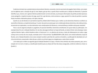 VOLTAR SUMÁRIO avançar Trilhas e Caminhos: Comunicação em Perspectiva 182
A abertura do texto traz a predominância do jornalismo literário, evocando o dia do nascimento do jogador Mario Götze, com amplo
uso de adjetivos para a situação do gol 22 anos depois, gol que deu o quarto título mundial para a seleção da Alemanha. É possível
identificar que, mesmo com o gênero literário predominante no início do texto, as principais informações da partida já estão expressas
nesse parágrafo a respeito do placar do jogo, quem fez o gol decisivo, onde aconteceu o jogo, quando foi a data da partida e quantos
títulos mundiais a Alemanha passou a ter após a decisão.
Quanto ao uso da literatura no jornalismo esportivo, Alliatti (2014)4
destaca que o melhor uso de elementos literários na editoria se
assemelha à literatura, complementando que “o autor não precisa se preocupar com a elaboração desses elementos, eles estão prontos,
só precisam ser explorados, e um dos elementos mais complicadores da literatura, a verossimilhança, também está quase resolvida”.
Para o caso de algumas seleções ou jogadores, foi possível identificar elementos semelhantes em quase todas as publicações. Um
exemplo disso foi com a Seleção Brasileira. Em seis dos sete jogos do Brasil na Copa do Mundo, os textos tinham como destaque maior
o gênero literário. Após a vitória brasileira sobre a Croácia por 3 a 1, na abertura do torneio, o texto do Globoesporte.com sobre o jogo
começa com os versos de uma canção, nomeada como “o hino do hexa” (GLOBOESPORTE.COM, 2014). Com o Brasil sediando a Copa do
Mundo, com a Seleção Brasileira cinco vezes campeã mundial e pelo fato de o portal ser brasileiro, a publicação foi abordada com um
clima de otimismo, associando a ideia de que a vitória no primeiro jogo era a largada para o sexto título mundial.
Já no texto que se refere ao segundo jogo da Seleção Brasileira na Copa, o mesmo clima otimista não estava presente, pois, com o
empate em 0 a 0 com a Croácia, a classificação brasileira para as oitavas de final não estava assegurada, conforme evidencia o texto no
Quadro 3.
4	 Em entrevista do jornalista do Globoesporte.com Alexandre Alliatti a Ruan Nascimento, por e-mail, em 28 de outubro de 2014.
 
