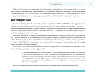 VOLTAR SUMÁRIO avançar Trilhas e Caminhos: Comunicação em Perspectiva 184
Tal derrota foi tão marcante que, no jogo seguinte do Brasil contra a Holanda, pela decisão do terceiro lugar, o gênero literário não
esteve presente no texto. A publicação apenas mostra como foi o encerramento da campanha da Seleção na Copa do Mundo, em que
o Brasil também perdeu por 3 a 0. O site optou por uma abordagem melancólica, bem diferente do otimismo empregado no início da
competição. A crônica destacou somente os principais lances, além de trazer informações sobre o futuro do time brasileiro.
4 CONSIDERAÇÕES FINAIS
Os textos da editoria esportiva do site em análise, durante a Copa do Mundo 2014, foram híbridos quanto aos gêneros textuais
adotados: informativo, opinativo, interpretativo e jornalismo literário estiveram presentes. Desses, observa-se que o informativo e o
opinativo estiveram presentes em 100% dos textos, enquanto o interpretativo (68%) e o literário (73%) apareciam mais em situações
específicas. O gênero literário é mais utilizado em momentos de emoção, e o interpretativo parece confirmar a teoria: surge para
aprofundar a explicação do já dito na informação.
Retomando a certeza de que o jornalismo é sempre datado e reflexo do seu tempo e da cultura que o acolhe, as entrevistas realizadas
com a equipe de reportagem do site também sinalizaram uma estratégia comercial em tempos de distribuição multiplataforma de
notícias: diferenciar os produtos. Nesse sentido, a forma híbrida adotada pelo Globoesporte.com, ao noticiar os textos dos jogos da Copa
do Mundo da FIFA de 2014, foi uma alternativa para fazer com que os usuários do site, que têm acesso aos vídeos e às fotos dos jogos,
também optassem por ler os textos publicados.
Quanto ao que o leitor busca com a leitura dos textos jornalísticos pós-jogo, compactua-se com Alliatti (2014), que lembra que essa
seria uma forma para que ele possa se sentir no jogo ocorrido.
50, 60 mil pessoas são o máximo que um estádio comporta. A maioria esmagadora dos torcedores não está lá presencialmente.
Ele quer se sentir parte disso. Saber como o estádio se comportou, como foi o andamento do jogo, quem se destacou, quem
decepcionou. Em tempos de redes sociais e de multiconectividade, as informações básicas costumam já ser de domínio do leitor
durante o jogo: quanto foi, quem fez os gols, como ficou a tabela. O texto precisa ir além disso. Precisa ter cor, som, cheiro de
jogo – especialmente nos jogos mais importantes. É por isso que a crônica de jogo costuma ser mais livre em forma do que os
demais textos (ALLIATTI, 2014).
Na busca por leitores, o site marcou um gol de placa ao investir na crônica, mesclando diferentes gêneros jornalísticos.
 