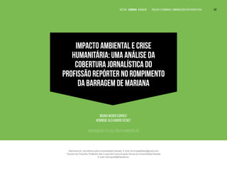 IMPACTO AMBIENTAL E CRISE
HUMANITÁRIA: UMA ANÁLISE DA
COBERTURA JORNALÍSTICA DO
PROFISSÃO REPÓRTER NO ROMPIMENTO
DA BARRAGEM DE MARIANA
Bruna Weber Corrêa1
Henrique Alexandre Keske2
Universidade Feevale, Novo Hamburgo, RS
1
Bacharel em Jornalismo pela Universidade Feevale. E-mail: brunnawebber@gmail.com.
2
Doutor em Filosofia. Professor dos Cursos de Comunicação Social da Universidade Feevale.
E-mail: henriqueK@Feevale.br.
VOLTAR SUMÁRIO avançar Trilhas e Caminhos: Comunicação em Perspectiva 187
 