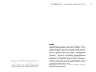 RESUMO
Esta pesquisa se ocupa em fazer uma análise da abordagem jornalística
do Profissão Repórter, exibido na Rede Globo, na cobertura da maior
tragédia ambiental do Brasil: o rompimento da barragem da mineradora
Samarco, em Mariana, Minas Gerais. Motivada por assuntos que
envolvem o jornalismo ambiental e de televisão, a autora deste artigo
busca saber de que maneira o programa aborda aspectos humanos,
ambientais e a participação ativa do repórter como protagonista da
notícia. Este estudo analisa a cobertura do Profissão Repórter com a
hipótese de que o episódio retrata o problema ecológico, dando enfoque
ao drama humano. Através do método de categorização do discurso,
com caráter exploratório, o trabalho foi conduzido sob a ótica da Teoria
de Análise de Conteúdo de Bardin (2011).
Palavras-chave: Jornalismo de TV. Jornalismo Ambiental. Jornalismo
Investigativo. Profissão Repórter.
VOLTAR SUMÁRIO avançar Trilhas e Caminhos: Comunicação em Perspectiva 188
Este artigo é parte da Monografia de graduação da acadêmica Bruna
Weber Correa, do Curso de Jornalismo da Universidade Feevale, com o
mesmo título, apresentada e aprovada em 2016/1, sob a orientação do
Professor Dr. Henrique Alexander Keske. Alguns dados da monografia
foram aqui omitidos pelo recorte pragmático deste artigo específico.
Para acessar a monografia na íntegra, ver CRREA, Bruna Weber. (2016).
 