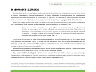 VOLTAR SUMÁRIO avançar Trilhas e Caminhos: Comunicação em Perspectiva 190
2 O MEIO AMBIENTE E O JORNALISMO
O meio ambiente3
ainda é um assunto pouco trazido nos veículos de comunicação, se for comparado com os demais temas. Notícias
de economia, futebol e política costumam ser a preferência de editores. Grande parte das reportagens desse setor são voltadas aos
impactos políticos ou, então, enquadram-se em assuntos gerais, ou seja, não há uma exploração do conteúdo ambiental. Dificilmente
temas que envolvam o meio ambiente possuem um espaço fixo em cadernos de jornais ou na programação de rádios e televisões.
Becker (1998) cita que isso ocorre, pois grandes veículos de comunicação não possuem profissionais especializados nessa área. Por
isso, o profissional que estiver disponível na redação atende às coberturas ambientais. Ele ainda destaca que:
O tempo escasso para cobrir a pauta, a falta de uma agenda de fontes especializadas e a restrição do espaço físico destinado
às noticias são problemas frequentes na cobertura ambiental. Questão problemática também é a falta de independência para
abordar temas que possam inviabilizar os recursos oriundos de grandes anunciantes. De modo geral, a falta de continuidade
na informação e a abordagem superficial, enfocando aspectos secundários, são reclamações constantes de ambientalistas e
profissionais especializados no trato das notícias (BECKER, 1998, p. 17).
Percebe-se que os responsáveis por pautas ambientais são colocados ali por seus chefes, pois fazem parte da “geral”, ou seja, aquelas
pautas que tratam sobre tudo. Mello (1996, p. 29) escreve sobre suas experiências: “numa redação da vida, passei mais de dois anos
cobrindo as áreas de cultura e meio ambiente”. Mas, ele destaca que “de setor em setor, acabei mordendo um pedaço de tudo, mas as
áreas que mais gostava de cobrir eram cultura e política”.
Algunsdosmotivosdessepoucointeressedosveículoscomassuntosvoltadosaomeioambientepodemserafaltadepatrocinadores
interessados e, até mesmo, a dificuldade e o custo para gerar uma boa reportagem ambiental.
É isso que Girardi e Schwaab (2008, p. 29) defendem. No livro Jornalismo Ambiental – desafios e reflexões, os autores afirmam que
“fazer jornalismo ambiental e construir uma mídia ambiental, com credibilidade, requer certo desprendimento em relação aos recursos
financeiros, uma vez que o mercado não gosta muito de financiar veículos que podem atingi-lo”.
3
Meio Ambiente – Durante a Conferência das Nações Unidas celebrada em Estocolmo em 1972, definiu-se Meio Ambiente como um conjunto de componentes físicos,
químicos, biológicos e sociais capazes de causar efeitos diretos ou indiretos, em um prazo curto ou longo, sobre os seres vivos e as atividades humanas. Definição
completa encontrada no portal Agência Brasil: <http://www.ebc.com.br/infantil/voce-sabia/2014/09/o-que-e-meio-ambiente>. Acesso em: 30 mar. 2016.
 