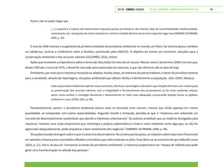 VOLTAR SUMÁRIO avançar Trilhas e Caminhos: Comunicação em Perspectiva 191
Assim, não se pode negar que
[...] o esporte e a cultura são importantes enquanto pautas jornalísticas. No entanto, falar de sustentabilidade, biodiversidade,
saneamento, etc. são pautas da maior relevância e nenhum cidadão de bom senso seria capaz de negar isso (GIRARDI; SCHWAAB,
2008, p. 29).
O ano de 1968 marcou o surgimento da primeira entidade de jornalismo ambiental no mundo, em Paris. Na mesma época, também
na cidade-luz, ocorria a Conferência sobre a Biosfera, promovida pela UNESCO. O objetivo do evento era encontrar soluções para a
conservação ambiental e dos recursos naturais (COLOMBO, 2010, online).
Ações que envolvem a importância sobre o tema são discutidas há mais de um século. Mesmo assim, Sorrentino (2005) escreve que,
desde 1500 até o início de 1970, o Brasil foi marcado pela exploração da natureza, o que não diminuiu até os dias de hoje.
Entretanto, por mais que a imprensa necessite se adaptar, muitas vezes, ao interesse de patrocinadores, é dever do jornalista mostrar
para a sociedade, através de reportagens, situações ambientais que afetam direta e indiretamente a população. John (2001) destaca:
Cabe ao jornalista ambiental explicar novos conceitos, técnicas e tecnologias e descobrir que relações têm elas com a destruição
ou preservação dos recursos naturais; com a integridade e funcionamento dos ecossistemas ou do meio ambiente urbano,
assim como acolher e investigar denúncias e disseminá-las no meio mais adequado, provocando reações locais ou globais,
conforme o caso (JOHN, 2001, p. 88).
Paradoxalmente, porém, o jornalismo ambiental parece estar se tornando mais comum, mesmo que ainda apareça em menor
quantidade, se comparado com outras especialidades. Segundo Girardi e Schwaab, percebe-se que a “imprensa vem adotando um
conceito de desenvolvimento sustentável, que atende a interesses empresariais”. Os autores acreditam que as matérias divulgadas pela
imprensa “revelam uma visão empresarial que contempla a própria sobrevivência e trata o meio ambiente como algo que, se não for
agenciado adequadamente, pode prejudicar o bom andamento dos negócios” (GIRARDI; SCHWAAB, 2008, p. 48).
Situaçõestrazidasdivergemsobreoqueéoexercíciodojornalismo.Naconstruçãodapauta,asredaçõessabemqueestainfluenciará
em opiniões e levará para a sociedade reflexões e iniciativas que antes estavam ocultas. Essa ideia vai ao encontro do que defende Loose
(2010, p. 11), isto é, de que ao “incorporar as lentes do jornalismo ambiental”, a imprensa proporciona um “espaço de reflexão que pode
gerar uma transformação na atitude das pessoas”.
 
