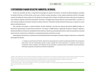VOLTAR SUMÁRIO avançar Trilhas e Caminhos: Comunicação em Perspectiva 192
3 ENTENDENDO O MAIOR DESASTRE AMBIENTAL DO BRASIL
No dia 5 de novembro de 2015, o rompimento da barragem de rejeitos4
da Samarco5
no distrito de Bento Rodrigues, localizado
na cidade de Mariana, em Minas Gerais, entrou para a história mundial, pois gerou o maior impacto ambiental do Brasil. A barragem
continha 50 milhões de metros cúbicos (m³) de rejeitos de mineração de ferro. Destes, 34 milhões de metros cúbicos foram lançados no
meio ambiente. Segundo estudo feito pela Bowker Associates6
e divulgado pela Empresa Brasil de Comunicação (EBC), o ocorrido “é o
maior desastre do gênero da história mundial nos últimos 100 anos”. O Ministério do Meio Ambiente afirmou que a ruptura foi o maior
desastre ambiental do país.
Para entender esse quadro, o Instituto Brasileiro do Meio Ambiente e dos Recursos Naturais Renováveis (IBAMA) divulgou um
documento apresentando um laudo técnico preliminar7
. No arquivo, o IBAMA destaca o significado da palavra “desastre”, segundo o
Glossário da Defesa Civil Nacional: resultado de eventos adversos, naturais ou provocados pelo homem, sobre um ecossistema, causando
danos humanos, materiais e/ou ambientais e consequentes prejuízos econômicos e sociais.
Aindasegundoolaudotécnico,osdesastressãoclassificadosdevidoàintensidade,àevoluçãoeàorigem.Sendoassim,orompimento
da barragem de Mariana
[...] classifica-se como Desastre de Nível IV, ‘desastre de muito grande porte’, conforme classificação da Defesa Civil. Os desastres
desse último nível são caracterizados quando os danos causados são muito importantes e os prejuízos muito vultosos e
consideráveis. Nessas condições, esses desastres não são superáveis e suportáveis pelas comunidades, mesmo quando bem
informadas, preparadas, participativas e facilmente mobilizáveis8
.
4
Rejeitos - Resto; aquilo que sobra de qualquer substância submetida a um procedimento e não pode ser utilizado novamente: rejeito industrial; rejeito de mineração;
rejeito nuclear. Definição encontrada no Dicionário Online de Português. Disponível em: <http://www.dicio.com.br/rejeito/>. Acesso em: 02 abr. 2016.
5
Samarco - Empresa brasileira de mineração. Disponível em <http://www.samarco.com/institucional/a-empresa>. Acesso em: 02 abr. 2016.
6
Bowker Associates - Consultoria norte-americana de gestão de riscos relativos à construção pesada.
7
Laudo Técnico IBAMA – Documento divulgado em 26 nov. 2015. Arquivo completo em <http://www.ibama.gov.br/phocadownload/noticias_ambientais/laudo_
tecnico_preliminar.pdf>. Acesso em: 02 mar.2016.
8
Ibid.
 
