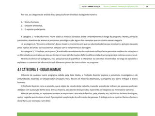 VOLTAR SUMÁRIO avançar Trilhas e Caminhos: Comunicação em Perspectiva 194
Por isso, as categorias de análise desta pesquisa foram divididas da seguinte maneira:
1.	 Drama humano;
2.	 Desastre ambiental;
3.	 O repórter participante.
A categoria 1: “Drama humano” reúne todas as histórias contadas direta e indiretamente ao longo do programa. Mortes, perda de
patrimônio, abandono de animais e problemas psicológicos são alguns dos exemplos que são citados nessa categoria.
Já a categoria 2, “Desastre ambiental”, busca trazer os momentos em que são abordados temas que envolvem a poluição causada
pelos rejeitos de lama e os ecossistemas afetados com o rompimento da barragem.
Nacategoria3,“Orepórterparticipante”,éanalisadooenvolvimentodosrepórteresnahistóriadaspessoasetambémdassituaçõese
asdificuldadesencontradasporelesportentaremtrazerasinformaçõesdeformadiferenciadadeumprogramadenotíciasconvencional.
Através da divisão de categorias, esta pesquisa busca quantificar e interpretar os conceitos encontrados ao longo do episódio e
explorar o cruzamento de informações sob diferentes pontos de vista trazidos no programa.
4.1 CATEGORIA 1 - DRAMA HUMANO
Diferente de qualquer outro programa exibido pela Rede Globo, o Profissão Repórter explora o jornalismo investigativo e de
profundidade, trazendo ao telespectador sensações reais. Através de histórias detalhadas, o programa traz como enfoque o drama
humano.
O Profissão Repórter inicia o episódio, que é objeto de estudo deste trabalho, trazendo a revolta de milhares de pessoas que foram
afetadas com a poluição do Rio Doce. Em sua maioria, pescadores desesperados, esperando por respostas da mineradora Samarco.
Além de pescadores, os repórteres também acompanham a entrada de famílias, pela primeira vez, no Distrito de Bento Rodrigues,
após a tragédia que devastou o local. É perceptível a exploração do sofrimento das pessoas. O diálogo entre a repórter Mariana Fontes e
dona Maria, por exemplo, é um deles:
 