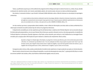 VOLTAR SUMÁRIO avançar Trilhas e Caminhos: Comunicação em Perspectiva 197
Talvez, a justificativa seja de que a linha editorial do programa tenha enfoque principal no drama humano ou, então, de que, devido
ao desastre ter sido tão recente, nem mesmo autoridades sabiam, de maneira exata, mensurar os danos ambientais gerados.
No entanto, é necessário lembrar o que Girardi e Schwaab (2008) defendem sobre a falta de interesse na veiculação de reportagens
ambientais:
[...] a atual cobertura de jornalismo ambiental é parcial; ela protege, defende e dissemina interesses empresariais, subsidiados
por agências e assessorias de comunicação. O que queremos é que a imprensa passe a defender explicitamente os interesses do
povo, da sociedade como um todo, e não apenas de sua elite. (GIRARDI; SCHWAAB, 2008, p. 47).
Um dos motivos que levou a pesquisadora deste trabalho a notar a falta de informações concretas sobre os danos ambientais foi a
observação constante da ausência desse tipo de notícia em programas televisivos.
O depoimento concedido por um dos repórteres que foi até Mariana fazer a cobertura do Profissão Repórter vem ao encontro do que
foi observado pela pesquisadora, uma vez que Estevan Muniz disse que, quando o desastre ocorreu, ele estava gravando um episódio do
Profissão Repórter no Amazonas. Quando regressou a São Paulo, achou estranho, pois nenhum e-mail, telefonema ou mensagem foram
enviados para a equipe sobre informações de quem realizaria a cobertura do rompimento. Muniz contou:
Quando eu cheguei na redação alguns dias depois, eu perguntei se iríamos para Mariana, pois a lama ainda estava percorrendo
o Rio Doce. Aí, me disseram que decidiram não ir. Foi uma avaliação da chefia, de que aquilo era pauta muito ‘local’ e que não
teríamos acesso, pois ninguém estava tendo acesso à região da tragédia, e que não havia grande número de mortos e, que, a
tragédia não era tão grande assim. Enfim, subestimaram a tragédia, o que eu achei um erro brutal.
Oprogramasobreotema,então,acabousaindodevidoàinsistênciadosrepórtereseàrepercussãodocasoapósummêsdodesastre.
Mesmo tendo o drama humano como enfoque do episódio, o cenário de devastação da mata ciliar12
, a poluição do Rio Doce e a morte
de animais também são trazidos, afinal, são histórias relativamente ligadas umas às outras.
12
Mata ciliar - Vegetação localizada nas margens de córregos, lagos, represas e rios. Importante para crescimento e desenvolvimento de ecossistemas, é considerada
pelo Código Florestal Federal como áreas de preservação permanente. O Código Florestal está disponível em <http://www.planalto.gov.br/ccivil_03/_ato2011-
2014/2012/lei/l12651.htm>. Acesso em: 15 abr. 2016.
 