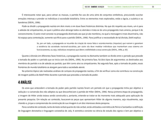 VOLTAR SUMÁRIO avançar Trilhas e Caminhos: Comunicação em Perspectiva 20
É interessante notar que, para cativar as massas, o partido fez uso de uma série de conjuntos simbólicos, procurando suscitar
emoções intensas e prender os indivíduos à sociedade totalitária. Entre os elementos mais explorados, estão a águia, a suástica e as
bandeiras (DIEHL, 1996).
Pode-se dividir a propaganda nazista em dois níveis e em duas fases históricas distintas. No que diz respeito aos níveis, um é para
a adesão de simpatizantes, no qual o público-alvo abrange todos os alemães e trata-se de uma propaganda mais amena, porque é de
convencimento. O outro nível consiste na propaganda destinada aos que já são membros, no qual a mensagem é mais doutrinária, não
há espaço para contestação, somente sacrifício para o partido (DIEHL, 1996). Para justificar a necessidade de tal divisão, Diehl explica:
Se, por um lado, a propaganda se incumbe da criação de novos fatos e acontecimentos (impulsos) que nutrem e garantem
a existência da sociedade nacional-socialista, por outro ela deve modelar indivíduos que mantenham esse sistema em
funcionamento, ou seja, indivíduos receptivos que dêem credibilidade a essa construção (DIEHL, 1996, p. 83).
Quanto à divisão em diferentes fases históricas, a propaganda nazista na Alemanha também se divide entre o período que precede
a tomada do poder e o período que se inicia com ela (DIEHL, 1996). Na primeira fase, há dois tipos de argumentos: os destinados aos
membros do partido e os de adesão ao partido, que têm como alvo os simpatizantes. Na segunda fase, após a tomada do poder, essas
fronteiras do mundo totalitário se alargam para toda a sociedade alemã.
No próximo tópico são realizadas análises de cartazes da propaganda nazista, a fim de verificar como ela contribuiu na construção
de imagem pública de Adolf Hitler durante o período que precedeu a tomada do poder.
4 ANÁLISE
Os anos que antecedem a tomada do poder pelo partido nazista foram um período em que a propaganda tinha por objetivo a
sedução e a conversão dos não adeptos ou que desconheciam o partido de Hitler (DIEHL, 1996). Nessa primeira etapa da propaganda,
a imagem de Hitler ainda estava sendo construída e, portanto, entende-se tratar-se do momento mais adequado para aplicação da
presente pesquisa. Em relação ao conteúdo, buscaram-se peças que apresentam Hitler de alguma maneira, seja visualmente, seja
citando-o, já que a compreensão da construção de sua imagem é um dos interesses desta pesquisa.
Para a análise de conteúdo, tanto do texto verbal quanto do não verbal, serão utilizadas a semiótica de Peirce e Santaella e a definição
de linguagem denotativa e linguagem conotativa de Joly. A semiótica consiste na ciência de estudo dos signos e tem por objetivo o
 