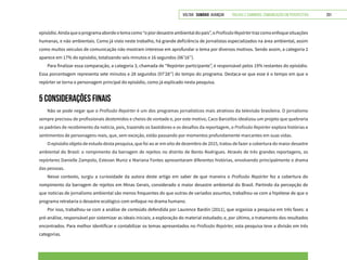 VOLTAR SUMÁRIO avançar Trilhas e Caminhos: Comunicação em Perspectiva 201
episódio.Aindaqueoprogramaabordeotemacomo“opiordesastreambientaldopaís”,oProfissãoRepórtertrazcomoenfoquesituações
humanas, e não ambientais. Como já visto neste trabalho, há grande deficiência de jornalistas especializados na área ambiental, assim
como muitos veículos de comunicação não mostram interesse em aprofundar o tema por diversos motivos. Sendo assim, a categoria 2
aparece em 17% do episódio, totalizando seis minutos e 16 segundos (06’16’’).
Para finalizar essa comparação, a categoria 3, chamada de “Repórter participante”, é responsável pelos 19% restantes do episódio.
Essa porcentagem representa sete minutos e 28 segundos (07’28’’) do tempo do programa. Destaca-se que esse é o tempo em que o
repórter se torna o personagem principal do episódio, como já explicado nesta pesquisa.
5 CONSIDERAÇÕES FINAIS
Não se pode negar que o Profissão Repórter é um dos programas jornalísticos mais atrativos da televisão brasileira. O jornalismo
sempre precisou de profissionais destemidos e cheios de vontade e, por este motivo, Caco Barcellos idealizou um projeto que quebraria
os padrões de recebimento da notícia, pois, trazendo os bastidores e os desafios da reportagem, o Profissão Repórter explora histórias e
sentimentos de personagens reais, que, sem exceção, estão passando por momentos profundamente marcantes em suas vidas.
O episódio objeto de estudo desta pesquisa, que foi ao ar em oito de dezembro de 2015, tratou de fazer a cobertura do maior desastre
ambiental do Brasil: o rompimento da barragem de rejeitos no distrito de Bento Rodrigues. Através de três grandes reportagens, os
repórteres Danielle Zampolo, Estevan Muniz e Mariana Fontes apresentaram diferentes histórias, envolvendo principalmente o drama
das pessoas.
Nesse contexto, surgiu a curiosidade da autora deste artigo em saber de que maneira o Profissão Repórter fez a cobertura do
rompimento da barragem de rejeitos em Minas Gerais, considerado o maior desastre ambiental do Brasil. Partindo da percepção de
que notícias de jornalismo ambiental são menos frequentes do que outras de variados assuntos, trabalhou-se com a hipótese de que o
programa retrataria o desastre ecológico com enfoque no drama humano.
Por isso, trabalhou-se com a análise de conteúdo defendida por Laurence Bardin (2011), que organiza a pesquisa em três fases: a
pré-análise, responsável por sistemizar as ideais iniciais; a exploração do material estudado; e, por último, o tratamento dos resultados
encontrados. Para melhor identificar e contabilizar os temas apresentados no Profissão Repórter, esta pesquisa teve a divisão em três
categorias.
 