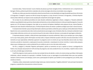VOLTAR SUMÁRIO avançar Trilhas e Caminhos: Comunicação em Perspectiva 202
A primeira delas, “Drama Humano”, reuniu histórias de pessoas que foram atingidas direta e indiretamente com o rompimento da
barragem. Mortes, perdas de patrimônio e abandono de animais são alguns dos temas encontrados nessa categoria.
Percebeu-se, então, que assuntos envolvendo o drama humano foram os mais abordados ao longo do episódio que durou 36 minutos
e 26 segundos. A categoria 1 aparece em 64% do tempo do programa, ou seja, durante 23 minutos e 20 segundos, o Profissão Repórter
noticiou fatos referentes ao impacto social causado pelo rompimento da barragem de rejeitos.
Por se tratar de uma cobertura jornalística do maior desastre ambiental já registrado no Brasil, a categoria 2, “Desastre ambiental”,
analisouaquantidadedevezesquetemasrelacionadosestritamenteaomeioambienteestiveramnofocoprincipaldoprograma.Oassunto
aparece em 17% do tempo do programa. Esse dado vai ao encontro da hipótese trabalhada nesta pesquisa de que, mesmo fazendo a
cobertura do maior desastre ambiental do país, o Profissão Repórter deixou de retratar o problema ecológico para trazer o drama humano.
É compreensível entender o pouco tempo destinado à cobertura jornalística ambiental, pois se sabe que a linha editorial do Profissão
Repórter tem como característica dar vida à notícia através de/com personagens reais. Entretanto, falar de um desastre ambiental e trazer
menos dados referentes ao tema vem ao encontro do que foi visto sobre a falta de interesse na veiculação de reportagens ambientais.
É importante destacar, também, a falta de fontes especializadas em assuntos ambientais. Sabe-se, por exemplo, que a lama chegou
ao rio e que matou peixes, porém informações concretas sobre o impacto ambiental causado no Rio Doce não são esclarecidas. O único
momento em que especialistas ambientais aparecem no programa ocorre no trecho em que Caco Barcellos está em alto mar. Nesse
momento, percebe-se claramente a exploração de assuntos envolvendo a reprodução de animais marinhos. A autora desta pesquisa
observa que o destaque para a notícia ambiental fica em evidência, pois no mar não existe vida humana.
Por fim, a categoria 3, intitulada “Repórter participativo”, aponta os momentos em que o repórter se tornou o protagonista da
história. Essa situação está presente em 19% do tempo de programa, das mais variadas formas. Em uma delas, o repórter atola na lama
e, em outra, ele bebe água contaminada.
O perfil do programa mostra apenas uma das mais variadas formas de abordar a notícia. Ao mesmo tempo que faltam informações
ambientais, sobram exemplos de superação e realidade. Percebe-se que as reportagens de profundidade feitas para esse episódio
retratam o drama humano com destaque, assim como a participação do repórter, que também se torna protagonista, por, de fato, estar
vivendo um drama.
A hipótese, então, comprovada no presente artigo mostra que, mesmo trazendo a “tragédia ambiental” como principal chamada do
programa, o episódio foca intensamente no drama humano.
 