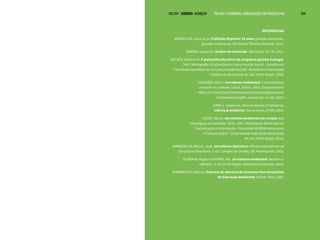 VOLTAR SUMÁRIO avançar Trilhas e Caminhos: Comunicação em Perspectiva 204
REFERÊNCIAS
BARCELLOS, Caco. et al. Profissão Repórter 10 anos: grandes aventuras,
grandes coberturas. São Paulo: Planeta do Brasil, 2016.
BARDIN, Laurence. Análise de conteúdo. São Paulo: Ed. 70, 2011.
BECKER, Adriano N. O potencial educativo do programa gaúcha Ecologia.
144 f. Monografia (Graduação em Comunicação Social - Jornalismo,
Faculdade dos Meios de 24 Comunicação Social) - Pontifícia Universidade
Católica do Rio Grande do Sul, Porto Alegre, 1998.
COLOMBO, Macri. Jornalismo Ambiental: a sua história e
conceito no contexto social. Online. 2010. Disponível em:
<file:///C:/Users/Derci/Downloads/historia%20jornalismo
%20ambiental.pdf>. Acesso em: 14 abr. 2016.
JOHN, L. Imprensa, Meio Ambiente e Cidadania.
Ciência & Ambiente. Santa Maria, UFSM, 2001.
LOOSE, Eloisa. Jornalismo ambiental em revista: das
estratégias aos sentidos. 2010. 158 f. Dissertação (Mestrado em
Comunicação e Informação - Faculdade de Biblioteconomia
e Comunicação) - Universidade Federal do Rio Grande
do Sul, Porto Alegre, 2010.
MARQUES DE MELLO, José. Jornalismo Opinativo: Gêneros Opinativos no
Jornalismo Brasileiro. 3. ed. Campos do Jordão, SP: Mantiqueira, 2003.
SCHWAAB, Reges e GIRARDI, Ilza. Jornalismo Ambiental: desafios e
reflexões. 1. ed. Porto Alegre: Editora Dom Quixote, 2008.
SORRENTINO, Marcos. Palestra de abertura do Encontro Pan-Amazônico
de Educação Ambiental. Belém, Pará: 2005.
 