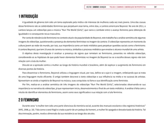 VOLTAR SUMÁRIO avançar Trilhas e Caminhos: Comunicação em Perspectiva 207
1 INTRODUÇÃO
A igualdade de gêneros tem sido um tema explorado pela mídia e de interesse de mulheres cada vez mais jovens. Uma das causas
desse fenômeno são as celebridades femininas que perpetuam esse tema, entre elas, a cantora americana Beyoncé. No ano de 2011, a
cantora lançou um videoclipe para a música “Run The World (Girls)”, que narra o combate entre o avanço feminino para obtenção de
igualdade e o consequente recuo masculino.
Por conta de relevância do feminismo no contexto atual e da popularidade de Beyoncé, este trabalho faz a análise semiótica de algumas
imagens do videoclipe, questionando a presença de elementos feministas na imagem da cantora. O videoclipe representa um momento da
cultura jovem ao redor do mundo, por isso, sua importância como um texto midiático para perpetuar questões sociais como o feminismo.
A cantora Beyoncé, que tem 19 anos de carreira na música, simboliza o processo midiático que envolve o alcance mundial de uma artista.
O objetivo desta investigação é analisar a presença de signos que remetam ao feminismo, presentes no referido videoclipe,
considerando-se as hipóteses de que pode haver elementos feministas na imagem da Beyoncé ou se a escolha desses signos não tem
relação com a luta da mulher.
Discute-se a opressão contra a mulher ao longo da história mundial e brasileira, além de explicar o surgimento do feminismo em
diversos pontos da história.
Para disseminar o feminismo, Beyoncé utilizou a linguagem visual, por isso, define-se o que é a imagem, enfatizando que se trata
de uma linguagem muito eficiente. O artigo também descreve o texto videoclipe e sua influência na mídia e no sucesso de artistas.
Apresentam-se ainda a trajetória de Beyoncé na música, suas conquistas na fama e sua identificação como feminista.
Por fim, realiza-se a análise semiótica de três imagens do videoclipe “Run The World (Girls)”, selecionadas observando-se sua
importância na narrativa do videoclipe, já que representam início, desenvolvimento e final de um texto midiático. A análise é feita com o
intuito de identificar elementos do feminismo, assim como seus significados e sua relação com a luta feminina.
2 O FEMINISMO
Durante anos “a mulher tem sido uma parte silenciosa da memória social, ausente dos manuais escolares e dos registros históricos”
(NYE, 1998, p. 10). Tida como o sexo frágil e criada a partir de um pedaço do homem, a mulher foi apagada e desvalorizada da história. Tal
discriminação, porém, revela a dimensão da sua resistência ao longo dos séculos.
 