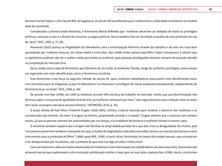 VOLTAR SUMÁRIO avançar Trilhas e Caminhos: Comunicação em Perspectiva 209
ativistas Harriet Taylor e John Stuart Mill, da Inglaterra, no século XIX acreditavam que o utilitarismo e a liberdade resultariam no modelo
ideal de sociedade.
Considerado a primeira onda feminista, o feminismo liberal defendia que “mulheres deveriam ser dotadas de todos os privilégios
políticos, inclusive o voto e o direito de concorrer a cargos públicos. Devia também lhes ser facultada a escolha de uma profissão em vez
de casar” (NYE, 1998, p. 27-28).
Heywood (2010) pontua as fragilidades do liberalismo, pois a emancipação feminina através do trabalho e do voto era mais bem
aproveitada por mulheres brancas, de classe média e instruídas. Nye (1998) ainda explana que Mill e Taylor começavam a admitir que
o capitalismo pudesse não ser a melhor saída para todas as mulheres, pois pessoas privilegiadas estariam sempre em posição elevada
na competição do mercado livre.
Seria, então, esse o tipo de feminismo que libertaria de vez todas as mulheres? Muitas, longe de conforto e privilégios, procurariam
um segmento com mais identificação, como o feminismo socialista.
Esse feminismo criou força na segunda metade do século XX, após mulheres trabalhadoras procurarem uma identificação maior
com uma teoria que as integrasse, já que no liberalismo “os interesses e privilégios de classe acabavam prevalecendo, independente do
feminismo ficar na moda” (NYE, 1998, p. 48).
De acordo com Nye (1998), em 1900 as mulheres já eram 38% da força de trabalho no mercado. Vendo que sua discriminação não
diminuiu após a conquista de igualdade perante a lei, as mulheres clamavam por mais: “elas argumentavam que a relação entre os sexos
tem raízes na própria estrutura socioeconômica” (HEYWOOD, 2010, p. 35).
O braço direito de Karl Marx, Friedrich Engels (1820-1895), utilizou a teoria marxista para analisar o domínio das mulheres e as
constituições das famílias. Na obra “A origem da família, propriedade privada e o estado”, Engels salienta que o sexismo nem sempre
existiu, já que as pessoas viveram em comunidades por um tempo, e os trabalhos de homens e mulheres tinham o mesmo valor.
O socialista também explana que a origem das famílias na propriedade privada foi o que deu início à desigualdade da mulher, pois
“os homens assumiram também o comando da casa; a mulher foi degradada e reduzida à servidão; tornou-se a escrava da lascívia e mero
instrumento para a produção de filhos” (1884, apud NYE, 1998). A partir disso, feministas iniciavam discussões sexuais, que começaram
a ser desaprovadas por socialistas, sob o pretexto de que sexo era algo privado e indiscutível.
Comummarxismocadavezmenosinteressadoemmulheresemaisinteressadoemtrabalhadoresdosexomasculino,feministasnão
achavam teorias que explicassem a discriminação sofrida pela mulher e base para as suas lutas, explana Nye (1998). Assim, concluíram
 
