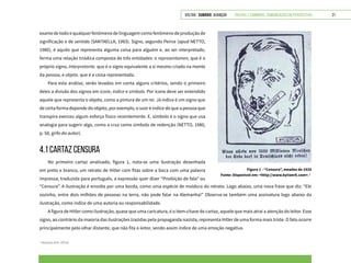 VOLTAR SUMÁRIO avançar Trilhas e Caminhos: Comunicação em Perspectiva 21
examedetodoequalquerfenômenodelinguagemcomofenômenodeproduçãode
significação e de sentido (SANTAELLA, 1983). Signo, segundo Peirce (apud NETTO,
1980), é aquilo que representa alguma coisa para alguém e, ao ser interpretado,
forma uma relação triádica composta de três entidades: o representamen, que é o
próprio signo, interpretante, que é o signo equivalente a si mesmo criado na mente
da pessoa, e objeto, que é a coisa representada.
Para esta análise, serão levados em conta alguns critérios, sendo o primeiro
deles a divisão dos signos em ícone, índice e símbolo. Por ícone deve ser entendido
aquele que representa o objeto, como a pintura de um rei. Já índice é um signo que
de certa forma depende do objeto, por exemplo, o suor é índice de que a pessoa que
transpira exerceu algum esforço físico recentemente. E, símbolo é o signo que usa
analogia para sugerir algo, como a cruz como símbolo de redenção (NETTO, 1980,
p. 58, grifo do autor).
4.1 CARTAZ CENSURA
No primeiro cartaz analisado, figura 1, nota-se uma ilustração desenhada
em preto e branco, um retrato de Hitler com fitas sobre a boca com uma palavra
impressa; traduzida para português, a expressão quer dizer “Proibição de fala” ou
Figura 1 - “Censura”, meados de 1920
Fonte: Disponível em: <http://www.bytwerk.com>.1
1
Acesso em: 2015.
“Censura”. A ilustração é envolta por uma borda, como uma espécie de moldura do retrato. Logo abaixo, uma nova frase que diz: “Ele
sozinho, entre dois milhões de pessoas na terra, não pode falar na Alemanha!” Observa-se também uma assinatura logo abaixo da
ilustração, como índice de uma autoria ou responsabilidade.
A figura de Hitler como ilustração, quase que uma caricatura, é o item-chave do cartaz, aquele que mais atrai a atenção do leitor. Esse
signo, ao contrário da maioria das ilustrações trazidas pela propaganda nazista, representa Hitler de uma forma mais triste. O fato ocorre
principalmente pelo olhar distante, que não fita o leitor, sendo assim índice de uma emoção negativa.
 