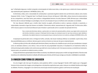 VOLTAR SUMÁRIO avançar Trilhas e Caminhos: Comunicação em Perspectiva 210
que “a libertação exige que a mulher conquiste a emancipação em todas essas áreas, e não apenas que o sistema de classes capitalista
seja substituído pelo capitalismo” (HEYWOOD, 2010, p. 36).
As feministas, então, viam a necessidade de contextualizar a opressão de gênero dando início ao feminismo radical, como mostra
Heywood (2010). A obra “O Segundo Sexo”, da filósofa francesa Simone de Beauvoir (1908-1986), utilizou teorias do existencialismo
do seu companheiro, Jean-Paul Sartre, para analisar a desigualdade feminina. Na obra, Beauvoir (1949) afirmava que a inferioridade
feminina não era natural, fisiológica ou psicológica, mas sim uma situação em que as mulheres eram colocadas na sociedade.
Por isso, Beauvoir defendia que a mulher deve inverter os papéis, afirmando-se contra o opressor, evitando o casamento, a
maternidade e tomando o lugar dos homens no trabalho. O feminismo radical, representante da “segunda onda”, foi forte entre 1960 e
1970 e buscou apoiar-se nas teorias de Beauvoir para introduzir o patriarcado como o causador da opressão feminina:
Para a maioria das feministas radicais, o patriarcado é um sistema de opressão político-cultural, cuja origem está na estrutura da
vida familiar, doméstica e pessoal. A libertação feminina exige uma revolução sexual em que essas estruturas sejam abolidas e
substituídas. Esse objetivo baseia-se no pressuposto de que a natureza humana é, em essência, andrógina (HEYWOOD, 2010, p. 38).
A exposição do patriarcado como o inimigo da mulher, contudo, não trouxe mudanças efetivas na sociedade. A partir disso, havia
duas possibilidades para as mulheres: declarar guerra contra os homens ou lutar por leis que as representassem.
A reforma jurídica já tinha sido utilizada pelo feminismo liberal, mas dessa vez a batalha era por uma lei que considerasse o estupro
como um atentado violento a uma vítima, e não um furto de uma propriedade masculina. O resultado foi um tratamento melhor às
vítimas de estupro pelos estados norte-americanos que aderiram a essa mudança na lei. Com poucos avanços, as estatísticas mostravam,
mesmo assim, um aumento na violência contra a mulher.
Ostiposdefeminismoapresentadostiveramfalhasnasteorias,masobtiveramavançosparaamulheraolongodahistória.Aterceiraonda
encontra-se em andamento, focando em atitudes afirmativas para minorias, de forma que consiga sua inclusão e visibilidade na sociedade.
3 A IMAGEM COMO FORMA DE LINGUAGEM
Se uma imagem vale mais que mil palavras, como podemos definir a nossa linguagem? Dondis (1997) explica que a linguagem
humana iniciou através das imagens com pictogramas e de desenhos explicativos para, após, instaurar as unidades fonéticas até chegar
ao alfabeto. Portanto, a linguagem é um sistema de comunicação através de palavras, gestos e até formas de visualização.
 