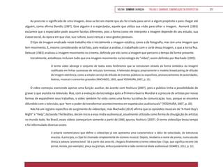 VOLTAR SUMÁRIO avançar Trilhas e Caminhos: Comunicação em Perspectiva 211
Ao procurar o significado de uma imagem, deve-se ter em mente que ela foi criada para servir a algum propósito e para chegar até
alguém, como afirma Dondis (1997). Esse alguém é o espectador, aquele que utiliza sua visão para olhar a imagem. Aumont (1993)
esclarece que o espectador pode assumir facetas diferentes, pois a forma como ele interpreta a imagem depende do seu estudo, sua
classe social, da época em que vive, sua cultura, suas crenças e seus gostos pessoais.
O tipo de imagem analisada neste trabalho não é inicialmente a imagem estática, como a da fotografia, mas sim uma imagem que
tem movimento. E, mesmo considerando-se tal fato, para realizar a análise, é trabalhado com o corte dessa imagem, o que a torna fixa.
Deleuze (1983) analisou a imagem-movimento no cinema, definida por ele como a imagem que percorre o tempo de forma presente.
Inicialmente, estudiosos incluíam tudo que era imagem-movimento na tecnologia do “vídeo”, assim definido por Machado (1995):
O termo vídeo abrange o conjunto de todos estes fenômenos que se estruturam através da forma simbólica da imagem
codificada em linhas sucessivas de retículas luminosas. A televisão designa propriamente o modelo broadcasting de difusão
de imagem eletrônica, como a simples serviço de difusão de eventos públicos ou esportivos, pronunciamentos de autoridades,
teatros, musicais e concertos gravados (MACHADO, 1995, apud YOSHIURA, 2007, p. 15).
O vídeo começou exercendo apenas uma função auxiliar, de acordo com Yoshiura (2007), pois o público tinha a possibilidade de
gravar o que assistia na televisão. Mas, com a evolução da tecnologia após a Primeira Guerra Mundial e a procura de artistas por novas
formas de expandirem seus trabalhos, o vídeo também foi visto como uma forma lucrativa de comunicação. Isso, porque se encontra
difundido com a televisão, que “tem o poder de transformar acontecimentos em espetáculos audiovisuais” (YOSHIURA, 2007, p. 20).
Não há um registro específico do surgimento do videoclipe, mas Machado (2014) afirma que os episódios musicais de “A Hard Day’s
Night” e “Help”, da banda The Beatles, deram início a essa mídia audiovisual, atualmente utilizada como forma de divulgação de artistas
no mundo todo. No Brasil, esses vídeos começariam somente a partir de 1980, apurou Yoshiura (2007). O termo videoclipe levou tempo
e foi reformulado diversas vezes:
A própria nomenclatura que define o videoclipe já nos apresenta uma característica: a idéia de velocidade, de estruturas
enxutas. A princípio, o clipe foi chamado simplesmente de número musical. Depois, receberia o nome de promo, numa alusão
direta à palavra ‘promocional’. Só a partir dos anos 80, chegaria finalmente o termo videoclipe. Clipe, que significa recorte (de
jornal, revista, por exemplo), pinça ou grampo, enfoca justamente o lado comercial deste audiovisual (SOARES, 2012, p. 32).
 