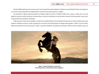 VOLTAR SUMÁRIO avançar Trilhas e Caminhos: Comunicação em Perspectiva 214
Figura 1 – Beyoncé empinando o cavalo preto
Fonte: Disponível em: <http://beyonceonline.org/gallery>.
Mondro (2008) explica que esse recurso causa “uma sensação de superioridade em relação ao assunto filmado”. Nesse caso, Beyoncé,
em cima do cavalo empinado, fica engrandecida e imponente para quem observa a imagem.
Ao considerar os signos icônicos presentes na imagem, pode-se recorrer a Chevalier (1999). Para o autor, o cavalo, por si só, está
ligado às trevas do mundo dos deuses. Na psicanálise, o animal é considerado um veículo para o humano. Na face positiva, é visto como
o representante da juventude e do desejo.
Pode-se pensar, então, que nessa figura o cavalo seria o desejo de fazer uma revolução feminista, pois os autores explicam que, para
budistas e filósofos, quando o cavalo é guiado por um humano, ele está atrelado aos desejos desse guiador. Desde o início do vídeo,
Beyoncé apresenta-se como quem guia o cavalo, o qual deve obedecer aos desejos da amazona. Pode-se pensar, também, que uma
 