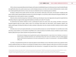 VOLTAR SUMÁRIO avançar Trilhas e Caminhos: Comunicação em Perspectiva 216
Enfim,obrancoéassociadoafetivamenteàlimpeza,àafirmaçãoeàestabilidadedequeasmulheresprecisam.Apartirdaidentificação
dos significados dessa cena, pode-se pensar que a cantora desejava alcançar uma meta, como mostra simbolicamente o cavalo: acabar
com a destruição feita pelos homens e iniciar uma nova era, finalmente com luz e esperança para as mulheres.
Na Figura 2, Beyoncé está usando sutiã de cone preto, colar dourado, colete preto, short preto, cinto dourado e sandália de salto
preta. Usando o plano conjunto, Beyoncé encontra-se no centro da imagem e, na sua frente, estão os dançarinos do grupo TofoTofo3
, sem
que apareçam seus rostos, apenas o corpo e a coreografia.
Atrás da cantora e dos dois dançarinos, há diversas mulheres que não dançam nessa cena, figurando como parte da nação feminina
liderada por Beyoncé, algumas delas segurando bandeiras vermelhas com a letra “B” em preto.
As vestimentas das mulheres dividem-se entre a combinação de preto com outras cores: roxo, laranja, vermelho e azul-escuro.
Enquanto algumas estão com capas, collants, meias 7/8 e cinta-liga, outras estão com calça harém4
, sutiã e jaquetas cropped5
, mas
todas usando quepe. Os dançarinos estão com colete, camiseta e calça preta, mas com um pano vermelho e laranja na cintura e colares
amarelos.
Ao fundo, há um carro com aspecto destruído e, em uma cena anterior, dá para ver a escrita “Revolution” em vermelho nele. O chão
é de areia, o local é aberto e, em seus pilares, há panfletos com o rosto da cantora em vermelho e branco e também em preto e branco.
Mondro (2008) afirma que o plano conjunto serve para descrever a imagem:
Normalmente emprega-se este enquadramento quando se deseja apresentar o corpo inteiro de um indivíduo, ou mesmo um
pequeno grupo, revelando fisicamente suas características físicas, bem como as do ambiente, como por exemplo algumas
pessoas conversando animadamente em uma sala, sendo possível ver a cada um e aos elementos [...] do ambiente (MONDRO,
2008, p. 26).
E, de fato, o enquadramento permitiu ter noção dos papéis de cada indivíduo na cena. Antes desse corte de cena, aparecem vários
homens vestidos de preto, sem uniforme e em posição de combate contra as mulheres. Beyoncé, então, põe-se em frente ao seu grupo
e confronta-o por meio da coreografia, acompanhada dos dois dançarinos. A coreografia tem passos fortes e movimentos pesados,
3
O documentário “Beyoncé: Life is But a Dream” mostra que esses dançarinos são do grupo “TofoTofo”, que ensinaram uma dança típica de Moçambique à cantora.
4
No blog da personal sytlist Roberta Carlucci, a calça harem é definida pelo modelo preso na cintura e no tornozelo, mas bem ampla nas pernas.
5
Cropped é o termo inglês para peças que parecem cortadas ao meio. No caso da jaqueta cropped, sua altura termina na cintura, como afirma o site MdeMulher.
 