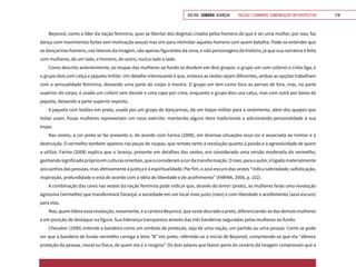 VOLTAR SUMÁRIO avançar Trilhas e Caminhos: Comunicação em Perspectiva 218
Beyoncé, como a líder da nação feminina, quer se libertar dos dogmas criados pelos homens do que é ser uma mulher, por isso, faz
dança com movimentos fortes sem motivação sexual mas sim para intimidar aqueles homens com quem batalha. Pode-se entender que
os dançarinos homens, nas laterais da imagem, são apenas figurantes da cena, e não personagens da história, já que sua narrativa é feita
com mulheres, de um lado, e homens, do outro, nunca lado a lado.
Como descrito anteriormente, as roupas das mulheres ao fundo se dividem em dois grupos: o grupo um com collants e cinta-liga, e
o grupo dois com calça e jaqueta militar. Um detalhe interessante é que, embora as vestes sejam diferentes, ambas as opções trabalham
com a sensualidade feminina, deixando uma parte do corpo à mostra. O grupo um tem como foco as pernas de fora, mas, na parte
superior do corpo, é usado um collant sem decote e uma capa por cima, enquanto o grupo dois usa calça, mas com sutiã por baixo da
jaqueta, deixando a parte superior exposta.
A jaqueta com botões em prata, usada por um grupo de dançarinas, dá um toque militar para a vestimenta, além dos quepes que
todas usam. Essas mulheres representam um novo exército: mantendo alguns itens tradicionais e adicionando personalidade à sua
tropa.
Nas vestes, a cor preta se faz presente e, de acordo com Farina (2008), em diversas situações essa cor é associada ao tremor e à
destruição. O vermelho também aparece nas peças de roupas, que remete tanto à revolução quanto à paixão e à agressividade de quem
a utiliza. Farina (2008) explica que o laranja, presente em detalhes das vestes, era considerado uma versão moderada do vermelho,
ganhandosignificadopróprioemculturasorientais,queoconsideramacordatransformação.Oroxo,paraoautor,éligadomaterialmente
aos sonhos das pessoas, mas afetivamente à justiça e à espiritualidade. Por fim, o azul-escuro das vestes “indica sobriedade, sofisticação,
inspiração, profundidade e está de acordo com a idéia de liberdade e de acolhimento” (FARINA, 2008, p. 102).
A combinação das cores nas vestes da nação feminina pode indicar que, através do temor (preto), as mulheres farão uma revolução
agressiva (vermelho) que transformará (laranja) a sociedade em um local mais justo (roxo) e com liberdade e acolhimento (azul-escuro)
para elas.
Mas, quem lidera essa revolução, novamente, é a cantora Beyoncé, que veste dourado e preto, diferenciando-se das demais mulheres
e em posição de destaque na figura. Sua liderança transparece através das três bandeiras seguradas pelas mulheres ao fundo.
Chevalier (1999) entende a bandeira como um símbolo de proteção, seja de uma nação, um partido ou uma pessoa. Como se pode
ver que a bandeira de fundo vermelho carrega a letra “B” em preto, referindo-se à inicial de Beyoncé, compreende-se que ela “oferece
proteção da pessoa, moral ou física, de quem ela é a insígnia”. Os dois pilares que fazem parte do cenário da imagem comprovam que a
 