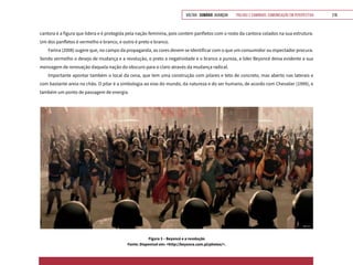 VOLTAR SUMÁRIO avançar Trilhas e Caminhos: Comunicação em Perspectiva 219
cantora é a figura que lidera e é protegida pela nação feminina, pois contém panfletos com o rosto da cantora colados na sua estrutura.
Um dos panfletos é vermelho e branco, e outro é preto e branco.
Farina (2008) sugere que, no campo da propaganda, as cores devem se identificar com o que um consumidor ou espectador procura.
Sendo vermelho o desejo de mudança e a revolução, o preto a negatividade e o branco a pureza, a líder Beyoncé deixa evidente a sua
mensagem de renovação daquela nação do obscuro para o claro através da mudança radical.
Importante apontar também o local da cena, que tem uma construção com pilares e teto de concreto, mas aberto nas laterais e
com bastante areia no chão. O pilar é a simbologia ao eixo do mundo, da natureza e do ser humano, de acordo com Chevalier (1999), e
também um ponto de passagem de energia.
Figura 3 – Beyoncé e a revolução
Fonte: Disponível em: <http://beyonce.com.pl/photos/>.
 