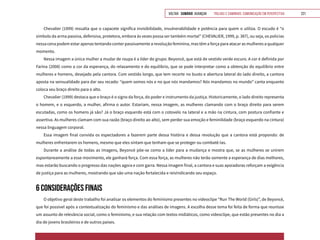 VOLTAR SUMÁRIO avançar Trilhas e Caminhos: Comunicação em Perspectiva 221
Chevalier (1999) ressalta que o capacete significa invisibilidade, invulnerabilidade e potência para quem o utiliza. O escudo é “o
símbolo da arma passiva, defensiva, protetora, embora às vezes possa ser também mortal” (CHEVALIER, 1999, p. 387), ou seja, os policias
nessa cena podem estar apenas tentando conter passivamente a revolução feminina, mas têm a força para atacar as mulheres a qualquer
momento.
Nessa imagem a única mulher a mudar de roupa é a líder do grupo: Beyoncé, que está de vestido verde escuro. A cor é definida por
Farina (2008) como a cor da esperança, do relaxamento e do equilíbrio, que se pode interpretar como a obtenção do equilíbrio entre
mulheres e homens, desejado pela cantora. Com vestido longo, que tem recorte no busto e abertura lateral do lado direito, a cantora
aposta na sensualidade para dar seu recado: “quem somos nós e no que nós mandamos? Nós mandamos no mundo” canta enquanto
coloca seu braço direito para o alto.
Chevalier (1999) destaca que o braço é o signo da força, do poder e instrumento da justiça. Historicamente, o lado direito representa
o homem, e o esquerdo, a mulher, afirma o autor. Estariam, nessa imagem, as mulheres clamando com o braço direito para serem
escutadas, como os homens já são? Já o braço esquerdo está com o cotovelo na lateral e a mão na cintura, com postura confiante e
assertiva. As mulheres clamam com sua razão (braço direito ao alto), sem perder sua emoção e feminilidade (braço esquerdo na cintura)
nessa linguagem corporal.
Essa imagem final convida os espectadores a fazerem parte dessa história e dessa revolução que a cantora está propondo: de
mulheres enfrentarem os homens, mesmo que eles sintam que tenham que se proteger ou combatê-las.
Durante a análise de todas as imagens, Beyoncé põe-se como a líder para a mudança e mostra que, se as mulheres se unirem
espontaneamente a esse movimento, ele ganhará força. Com essa força, as mulheres não terão somente a esperança de dias melhores,
mas estarão buscando o progresso das nações agora e com garra. Nessa imagem final, a cantora e suas apoiadoras reforçam a exigência
de justiça para as mulheres, mostrando que são uma nação fortalecida e reivindicando seu espaço.
6 CONSIDERAÇÕES FINAIS
O objetivo geral deste trabalho foi analisar os elementos do feminismo presentes no videoclipe “Run The World (Girls)”, de Beyoncé,
que foi possível após a contextualização do feminismo e das análises de imagens. A escolha desse tema foi feita de forma que reunisse
um assunto de relevância social, como o feminismo, e sua relação com textos midiáticos, como videoclipe, que estão presentes no dia a
dia de jovens brasileiros e de outros países.
 