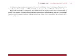 VOLTAR SUMÁRIO avançar Trilhas e Caminhos: Comunicação em Perspectiva 222
Notextoselecionadoparaaanálise,observa-seacantoraBeyoncé,umacelebridadeeartistadegrandealcance,adeptadofeminismo
na sua vida e na sua arte, possível de ser percebido no material para análise, o qual utiliza para a discussão dos direitos das mulheres.
Nestetrabalhocompreende-sequedeterminadossignosdizemmuitosobreumapessoa,umahistóriaeoquequersertransmitidoao
público. E, o que se observa ao final desta pesquisa é que a cantora Beyoncé utilizou vários signos em seu videoclipe, os quais revelaram
seu envolvimento com a luta das mulheres em relação à independência, à força, ao direito à sexualidade, ou seja, ao direito da mulher
de ser como ela quiser.
 