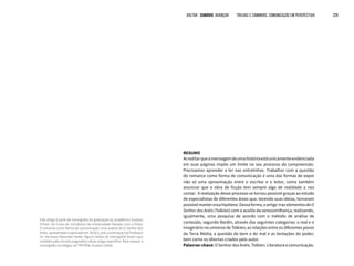 VOLTAR SUMÁRIO avançar Trilhas e Caminhos: Comunicação em Perspectiva 226
RESUMO
Acreditarqueamensagemdeumahistóriaestáunicamenteevidenciada
em suas páginas impõe um limite no seu processo de compreensão.
Precisamos aprender a ler nas entrelinhas. Trabalhar com a questão
do romance como forma de comunicação é uma das formas de expor
não só uma aproximação entre o escritor e o leitor, como também
anunciar que a obra de ficção tem sempre algo de realidade a nos
contar. A realização desse processo se tornou possível graças ao estudo
de especialistas de diferentes áreas que, tecendo suas ideias, tornaram
possívelmanteressahipótese.Dessaforma,oartigo trazelementosdeO
Senhor dos Anéis (Tolkien) com o auxílio da verossimilhança, realizando,
igualmente, uma pesquisa de acordo com o método de análise de
conteúdo, segundo Bardin, através das seguintes categorias: o real e o
imaginário no universo de Tolkien; as relações entre os diferentes povos
da Terra Média; a questão do bem e do mal e as tentações do poder;
bem como os idiomas criados pelo autor.
Palavras-chave: O Senhor dos Anéis. Tolkien. Literatura e comunicação.
Este artigo é parte da monografia de graduação do acadêmico Gustavo
Fritzen, do Curso de Jornalismo da Universidade Feevale, com o título:
O romance como forma de comunicação: uma análise de O Senhor dos
Anéis, apresentada e aprovada em 2016/1, sob a orientação do Professor
Dr. Henrique Alexander Keske. Alguns dados da monografia foram aqui
omitidos pelo recorte pragmático deste artigo específico. Para acessar a
monografia na íntegra, ver FRITZEN, Gustavo (2016).
 
