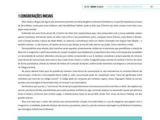 VOLTAR SUMÁRIO avançar Trilhas e Caminhos: Comunicação em Perspectiva 227
1 CONSIDERAÇÕES INICIAIS
Elfos, Anões e Magos são alguns dos elementos presentes em obras do gênero Literatura Fantástica e, no que diz respeito ao universo
da Terra Média, criada pelo autor britânico John Ronald Reuel Tolkien, pode-se dizer que O Senhor dos Anéis cumpre muito bem o seu
papel nesse sentido.
Publicado nos anos 50 do século XX, O Senhor dos Anéis tem características que, caso comparadas com a nossa realidade, podem
parecer duvidosas. Entretanto, basta um olhar mais crítico e isso possibilitará, assim, comparar reinos fictícios, como Rohan e Mordor,
com a Europa durante a época da Idade Média, ou observar a semelhança entre um idioma inventado com línguas hoje faladas – e
também extintas – e, até mesmo, um Senhor do Escuro que deseja, acima de tudo, exercer seu poder, como o demônio cristão.
Para possibilitar essa relação, dois caminhos serão seguidos: primeiramente, evidenciar os elementos que possibilitam a relação do
Real com o Imaginário, a partir dos estudos de Joseph Campbell, que estabelecem a importância dos mitos na formação das sociedades
e a necessidade de conhecer diferentes culturas para melhor compreender a sua. E, também, considerar a própria questão do romance
como forma de comunicação, bem como o laço criado entre o Autor e o Leitor. A segunda etapa consiste em analisar O Senhor dos Anéis
de forma quantitativa, através do método de Análise de Conteúdo de Bardin, evidenciando elementos sociológicos e comunicacionais
na Trilogia do Anel.
De pouco adianta tratar aqui da questão do romance como forma de comunicação se não entendermos os conceitos básicos de
comunicação. Conforme a Enciclopédia Barsa (1998, p. 320), comunicação pode ser classificada como “troca de significados entre
indivíduos por meio de um código comum”. O código pode ser composto por símbolos, signos, sinais, linguagem, falada ou escrita,
quando uma mensagem é transmitida entre um emissor e seu destinatário.
Na literatura, por sua vez, a “voz intrusa” foi um dos principais elementos comunicacionais entre o escritor e o leitor. Seu objetivo era
simular uma forma de fala, possibilitando que o autor pudesse confidenciar algo, comentar, explicar ou repreender aquele que estivesse
lendo a história. Conforme bem lembra Lodge, o método tomou força no século XVIII, sendo Tom Jones, de Henry Fielding, um dos
grandes marcos.
Para criar esse laço, o autor não precisa usar exclusivamente a ficção. Uma alternativa é o uso de categorias que joguem com o
imaginário e a realidade, podendo alcançar até mesmo o jornalismo, como é o caso do romance-reportagem ou do Realismo Fantástico,
que consagrou Gabriel Garcia Marques.
 