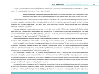 VOLTAR SUMÁRIO avançar Trilhas e Caminhos: Comunicação em Perspectiva 229
A seguir, é possível conferir a versão escrita por Tolkien com base em suas vivências como soldado. Destaca-se, sobretudo, o que ele
mesmo viu nas batalhas das trincheiras na Primeira Guerra Mundial:
Jazem em todas as poças, rostos pálidos, nas profundas águas escuras. Eu os vi: rostos repugnantes e maus, e rostos nobres e tristes.
Muitos rostos altivos e belos, e ervas em seus cabelos prateados. Mas todos nojentos, podres, todos mortos (TOLKIEN, 2001, p. 660).
AindapodemsercitadosoutrosescritosenvolvendoaPrimeiraGuerraMundialemOSenhordosAnéis;emboraignorando-sequalquer
evento que possa dizer respeito ao conflito, a própria questão da Terra Média é um caso claro de verossimilhança, ao considerarmos essa
terra como uma Europa na Idade Média: a Terra Média possui países com línguas e costumes próprios, muitos deles muito próximos e
estando de acordo com lugares reais.
Quanto ao seu próprio processo criativo, temos que, em uma carta escrita por J. R. R. Tolkien para Houghton Mifflin Co (sua editora
norte-americana), o autor britânico demonstra zelo pela própria criação. Ele mesmo afirma que, ao começar uma narrativa, “um nome
vem primeiro e a história depois”. Ele justifica ao dizer que, para criar o seu mundo, seria necessário ter, primeiramente, as pedras para
que elas pudessem “abrigar” os dialetos (CARPENTER, 1981, p. 367).
Essa busca extremamente detalhada se deve a uma antiga frustração do escritor Tolkien, que, apesar de não se considerar versátil
na arte dos mitos, sempre buscou materiais sobre o assunto, algo que não se limitasse apenas a um “simples conhecimento”.
Assim, frente a diferentes mitologias, como a grega, a celta e as escandinavas, a “pobreza” da falta de mitos de sua própria região o
incomodava. Havia lendas, como a do Rei Arthur, mas, conforme o próprio Tolkien afirmou, essa passou por alguns equívocos, conforme
relata uma carta: “[o universo arthuriano] foi naturalizado imperfeitamente, associado com o solo britânico, mas não com o inglês; e não
substitui o que eu sentia estar faltando” (CARPENTER, 1981, p. 242).
Em O Poder do Mito, Campbell (2014, p. 6), estudioso de mitologia e religião, destaca a importância de ler sobre mitos de diferentes
culturas. O autor explica que esse exercício contribui para a melhor compreensão da “mensagem” que se quer passar, pois, existindo
no mundo diversas culturas, com aspectos semelhantes, a busca pelo conhecimento através dos elementos comuns dos mitos também
evita certos equívocos. Um exemplo simples envolve o ato de entrar em um templo religioso: enquanto em certas religiões deve-se tirar
o chapéu como forma de respeito, em outras, é preciso colocá-lo.
Entretanto, falar sobre mitologia não significa falar apenas sobre religião e histórias de heróis. Ela está presente em diferentes etapas
de nossa vida, desde nossos primeiros dias até os últimos. As manifestações podem vir através de cerimônias religiosas, fatores sociais
ou até mesmo políticos, conforme explica Campbell (2014, p. 12): “Quando um juiz adentra o recinto do tribunal e todos se levantam,
 