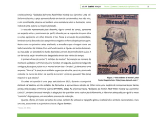 VOLTAR SUMÁRIO avançar Trilhas e Caminhos: Comunicação em Perspectiva 23
o texto continua “Soldados do fronte! Adolf Hitler mostra-os o caminho! Lista 10”.
De forma discreta, a peça apresenta fundo em tom de cor vermelha, mas não viva,
e sim envelhecida; observa-se também uma assinatura sobre a ilustração, como
índice de uma autoria ou responsabilidade.
O soldado representado pelo desenho, figura central do cartaz, apresenta
um aspecto sério e, posicionado de perfil, olhando para a esquerda de quem olha
o cartaz, apresenta um olhar distante e fixo. Passa a sensação de perplexidade,
lembratrauma,deixandoclaraaexperiêncianegativaenfrentadapelopersonagem.
Assim como no primeiro cartaz analisado, a atmosfera que a imagem como um
todo transmite é de tristeza. Com um fundo neutro, a figura e os textos destacam-
se, mas pode ser percebido no fundo dos textos um tom de vermelho bem suave. A
cor de toda a peça é envelhecida, desgastada devido aos efeitos do tempo.
A primeira frase do cartaz “2 milhões de mortos!” faz menção ao número de
mortes de soldados na Primeira Guerra Mundial. Em seguida, questiona instigando
aindignaçãodopovo,todasessasmortesteriamsido“Emvão?”,jáoferecendouma
resposta: “Nunca!”. A posição do soldado sugere que ele olha para trás, plantando
a dúvida na mente do leitor: ele assiste às mortes? Lembra o passado? Não deixa
esquecer o que passou?
O cartaz em questão é uma peça veiculada em 1929, durante a campanha
Figura 2 -“Dois milhões de mortos”, 1929
Fonte: Disponível em: <http://www.bytwerk.com>.2
2
Acesso em: 2015.
eleitoral na Saxônia, um dos estados da Alemanha, e apresentava a eleição de Hitler como uma espécie de compensação por tantas
perdas relacionadas à Primeira Guerra (BYTWERK, 2001). As próximas frases, “Soldados do fronte! Adolf Hitler mostra-os o caminho!
Lista 10”, deixam clara essa intenção. A alegação é de que Hitler seria a salvação da Alemanha, o líder mais adequado para guiá-la nesse
“caminho” de progresso, um verdadeiro processo de redenção.
Quanto à fonte, em todos os textos do cartaz, também foi utilizada a tipografia gótica, enaltecendo o símbolo nacionalista e, mais
uma vez, associando-o ao partido nazista e à figura de Hitler.
 