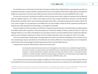 VOLTAR SUMÁRIO avançar Trilhas e Caminhos: Comunicação em Perspectiva 231
Por conta disso é que, no meio tempo em que Frodo e Sam seguem a Mordor, Merry e Pippin dividem-se, prosseguindo a jornada com
os habitantes de Gondor e cavaleiros de Rohan, respectivamente. Em uma carta datada no final de 1951, Tolkien destaca a facilidade dos
Hobbits de se relacionarem com outras raças, hábito não muito comum entre anões, elfos e humanos (CARPENTER, 1981, p. 264).
Por outro viés, mesmo que a convivência entre elfos e humanos não seja comum, existe o registro de casamento entre as diferentes
raças. Na mitologia criada por J. R. R. Tolkien, o fato repetiu-se por três vezes, sempre envolvendo um humano e uma elfa. Segundo
Michael Martinez (acessado online)4
, autor de diversas publicações sobre Tolkien, as situações aconteceram entre Lúthien e Beren, Idril
e Tuor, Arwen e Aragorn. Em sua publicação no site Middle-Earth, ele ainda completa: “Através do último [casamento] reunificaram-se
ramos dos meio-elfos, separados havia muito tempo, e sua linhagem foi restaurada”.
Noquedizrespeitoaosanõeseaoselfos,umconflitoentreasrespectivasraçassempreexistiu.Asituaçãosurgiunacriaçãodaprópria
Terra Média e desde então ela perdurou. O fato está explícito em O Silmarillion, também de Tolkien, quando um Valar (um “Deus” da
mitologia Tolkiana), ao ver os elfos, sente desejo de criar suas próprias criaturas e ensiná-las diferentes ofícios. Iluvatar, Deus Soberano,
enfurece-se com tal atitude e resolve punir os anões. Com isso, acredita-se que estes criaram uma espécie de “rancor” com os elfos.
A seu turno, embora Rohan e Gondor sejam reinos governados por humanos, eles não foram enquadrados como “Humanos” por sua
maior representação. Estamos aqui falando de reinos diferentes com histórias diferentes (e mais enriquecidas) e seria um desperdício
colocá-los lado a lado com personagens de aldeias pequenas que tiveram uma participação discreta.
O seguinte trecho escrito por Tolkien destaca a aliança entre os dois povos:
Os remanescentes dos Númenóreanos tornam-se um Povo vagante e oculto, embora com sua verdadeira linhagem de Reis [...]
No sul Gondor ascende a um ápice de poder, quase refletindo Númenor, e então desvanece lentamente para uma Idade Média
decadente [...] A guarda sobre Mordor é relaxada. A pressão dos Orientais e dos Sulistas aumenta [...] Os Cavaleiros do Norte,
os Rohirrim ou Cavaleiros de Rohan, admitidos em aliança perpétua, estabelecem-se nas verdes planícies, agora despovoadas,
que foram outrora a parte setentrional do reino de Gondor. (CARPENTER, 1981, p. 263).
Essa a aliança teve início ainda nos tempos antigos e se refletiu em O Senhor dos Anéis. Frente à ameaça de Mordor, Gondor emite um
sinal de pedido de socorro para outros povos liderados. Uma das formas em que isso ocorre é através de uma rede de fogueiras: Gondor
4
MARTINEZ, Michael. Quantos casamentos entre elfos e homens aconteceram na Terra-média? Online. Disponível em: <http://tolkienbrasil.com/artigos/colunas/
michaelmartinez/quantos-casamentos-entre-elfos-e-homens-aconteceram-na-terra-media-por-michael-martinez/ >. Acessado em: 7 mar. 2016.
 