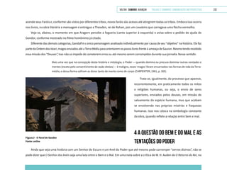 VOLTAR SUMÁRIO avançar Trilhas e Caminhos: Comunicação em Perspectiva 232
acende seus Faróis e, conforme são vistos por diferentes tribos, novos faróis são acesos até atingirem todas as tribos. Embora isso ocorra
nos livros, na obra literária a mensagem é entregue a Theoden, rei de Rohan, por um cavaleiro que carregava uma flecha vermelha.
Veja-se, abaixo, o momento em que Aragorn percebe a fogueira (canto superior à esquerda) e avisa sobre o pedido de ajuda de
Gondor, conforme mostrado no filme homônimo já citado.
Diferente das demais categorias, Gandalf é o único personagem analisado individualmente por causa de seu “objetivo” na história. Ele faz
partedaOrdemdosIstari,magosenviadosatéaTerraMédiaparaorientaremospovoslivresfrenteàameaçadeSauron.Mesmotendorecebido
essa missão dos “Deuses”, isso não os impede de cometerem erros ou até mesmo serem corrompidos durante sua jornada. Nesse sentido:
Mais uma vez que na concepção desta história e mitologia, o Poder — quando domina ou procura dominar outras vontades e
mentes (exceto pelo consentimento da razão destas) — é maligno, esses ‘magos’ foram encarnados nas formas de vida da Terra-
média, e dessa forma sofriam as dores tanto de mente como de corpo (CARPENTER, 1981, p. 395).
Figura 2 - O Farol de Gondor
Fonte: online
Trata-se, igualmente, do processo que aparece,
recorrentemente, em praticamente todas os mitos
e religiões humanas, ou seja, o envio de seres
superiores, enviados pelos deuses, em missão de
salvamento da espécie humana, mas que acabam
se envolvendo nas próprias misérias e fraquezas
humanas. Isso nos coloca na simbologia constante
da obra, quando reflete a relação entre bem e mal.
4 A QUESTÃO DO BEM E DO MAL E AS
TENTAÇÕES DO PODER
Ainda que seja uma história com um Senhor do Escuro e um Anel do Poder que até mesmo pode corromper “servos divinos”, não se
pode dizer que O Senhor dos Anéis seja uma luta entre o Bem e o Mal. Em uma nota sobre a crítica de W. H. Auden de O Retorno do Rei, no
 