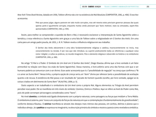 VOLTAR SUMÁRIO avançar Trilhas e Caminhos: Comunicação em Perspectiva 233
New York Times Book Review, datada em 1956, Tolkien afirma não crer na existência do Mal Absoluto (CARPENTER, 1981, p. 406). O escritor
acrescenta:
Pelo que posso julgar, alguns parecem ter sido muito corruptos, mas até mesmo estes precisam governar pessoas das quais
apenas parte é igualmente corrupta, enquanto muitos ainda precisam que ‘bons motivos’, reais ou simulados, sejam-lhes
apresentados (CARPENTER, 1981, p. 404).
Assim, para melhor se compreender a questão do Bem e Mal, é necessário esclarecer a interpretação de Santo Agostinho sobre a
temática, e essa referência a Santo Agostinho vem graças a uma fala de Tolkien sobre a religiosidade em O Senhor dos Anéis. Em uma
carta para um amigo padre jesuíta, de 1953, J. R. R. Tolkien revela a influência religiosa em seu trabalho:
O Senhor dos Anéis obviamente é uma obra fundamentalmente religiosa e católica; inconscientemente no início, mas
conscientemente na revisão. É por isso que não introduzi, ou suprimi praticamente todas as referências a qualquer coisa
como ‘religião’, a cultos ou práticas, no mundo imaginário. Pois o elemento religioso é absorvido na história e no simbolismo
(CARPENTER, 1981, p. 288).
No artigo “O Mal e o Poder. O Símbolo do Um Anel em O Senhor dos Anéis”, Diego Klautau afirma que a livre vontade é um fator
primordial na relação com Deus (na visão de Santo Agostinho). Dessa maneira, o livre-arbítrio seria uma das formas com que o ser
humano poderia se comunicar com o ser divino. Esse autor acrescenta que é a “possibilidade de negação” na crença que confirma a “fé
e o amor ao Sumo Bem”. Nessa linha, a própria opção de crença seria um “dom” divino por oferecer tanto a possibilidade de aceitação
quanto a de recusa. A existência do Mal passa a ser resultado do “pecado do homem quando escolhe, por livre vontade, apegar-se às
coisas criadas em detrimento do Sumo Bem” (KLAUTAU, 2006, p. 5).
Outro aspecto a ser trabalhado é o simbolismo do Um Anel como o próprio Mal. Alguns elementos na Trilogia do Anel permitem
perceber esse poder. Ele se manifesta em três níveis do símbolo: Cósmico, Onírico e Poético. Aqui se refere ao Anel do Poder como Mal,
pois ele pode corromper personagens considerados como “bons”.
No nível cósmico, o símbolo está ligado diretamente com a própria natureza, como paisagens ou forças que moldam a Terra Média.
O simbolismo é externo, pois “evoca um conjunto de forças da natureza em que a contemplação é fundamentalmente de grandiosidade”,
conforme destaca Klautau. O onírico manifesta-se através dos desejos mais íntimos das pessoas, em sonhos, delírios e planos que o
indivíduo almeja. Já o poético se expressa no imaginário, na descrição primária do símbolo e mostra a poesia como reveladora simbólica.
 