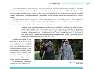 VOLTAR SUMÁRIO avançar Trilhas e Caminhos: Comunicação em Perspectiva 234
Assim,aprópriaforjadoUmAnelesuainscrição–querevelasuaidentidade–podeserconsideradacomopoética.Klautauacrescenta
que o próprio ato de forjar o Um Anel é uma forma de poetizá-lo. A poesia do objeto mostra-se na sua habilidade de dominar os outros
através da palavra. O nível onírico está expresso em dois momentos de A Sociedade do Anel: 1) quando Saruman sucumbe à tentação
do Anel e tenta convencer Gandalf a fazer o mesmo; 2) a tentativa de Boromir de tomá-lo de Frodo, para então usá-lo contra o próprio
inimigo.
No caso do Mago Branco, é a falta de esperança e da oportunidade de ter poder que o leva a cometer a traição. O onírico manifesta-se
no sonho de Saruman por Conhecimento, Ordem e Liderança. Dessa forma, é justamente no sonho de um ser considerado sábio que o
Mal se instala. Pode-se conferir o fragmento do livro o momento em que isso ocorre:
‘E ouça bem, Gandalf, meu velho amigo e ajudante!’, disse ele, vindo em minha direção e falando agora com uma voz mais suave.
‘Eu disse nós, pois poderá ser nós, se quiser se unir a mim. Um novo Poder se levanta. Contra ele, as velhas alianças e políticas
não nos ajudarão em nada. Não há mais esperança nos elfos ou na agonizante Númenor. Esta então é uma escolha diante de
você, diante de nós. Podemos nos unir a esse Poder. Seria uma sábia decisão, Gandalf. Existe esperança por esse caminho. A
vitória dele se aproxima, e haverá grandes recompensas para aqueles que o ajudarem. Enquanto o Poder crescer, os que se
mostrarem seus amigos também crescerão’ (TOLKIEN, 2001, p. 269).
Figura 3 - Gandalf e Saruman
Fonte: online
Entretanto, ao contrário do líder
da Ordem dos Magos, Gandalf recusa
o convide de Saruman e a tentação do
Anel, mas acaba aprisionado por seu
antigo amigo. Após conseguir escapar,
Gandalf organiza um conselho formado
por elfos, humanos e anões para decidir
o destino do Anel. A cena exposta a
seguir mostra o diálogo entre os dois
magos, conforme filme homônimo.
No caso de Boromir, o guerreiro vê
no Anel uma oportunidade de usar a
 