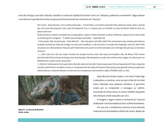 VOLTAR SUMÁRIO avançar Trilhas e Caminhos: Comunicação em Perspectiva 235
arma do inimigo a seu favor. Klautau classifica o sonho do Capitão de Gondor como um “déspota, poderoso e envolvente”. Segue abaixo
a narrativa em que Boromir tenta se apossar do Anel durante seu momento de “loucura”:
Ah! O Anel – disse Boromir, com os olhos faiscando. – O Anel! Não é um destino estranho? Nós sofrermos tanto medo e dúvida
por uma coisa tão pequena? Uma coisa tão pequena! E eu o vi apenas por um instante na Casa de Elrond. Poderia vê-lo um
pouco outra vez?
Frodo levantou os olhos. De repente seu coração gelou. Captou o brilho estranho no olhar de Boromir, apesar de seu rosto ainda
se manter gentil e amigável. – É melhor que ele fique escondido – respondeu ele.
- Como quiser. Não me preocupo – disse Boromir. – Mas não posso nem falar dele? Pois você parece estar sempre pensando só
no poder do Anel nas mãos do inimigo: em seus usos maléficos, e não nos bons. O mundo está mudando, você diz. Mina Tirith
vai perecer se o Anel perdurar. Mas por quê? Certamente seria assim se o Anel estivesse com o Inimigo. Mas por que, se estivesse
conosco?
- [...] Mas cada um é do seu modo. Homens de coração sincero, estes não serão corrompidos. Nós, de Minas Tirith, temos
permanecido firmes através de longos anos de provações. Não desejamos o poder dos senhores dos magos, só a força para nos
defendermos, a força numa causa justa.
[...]Boromirandavaparacimaeparabaixo,falandocadavezmaisalto.PareciaquasequetinhaseesquecidodeFrodo,enquanto
sua fala se detinha em muralhas e armas, e no ajuntamento de tropas de homens; fazia planos para grandes alianças e gloriosas
vitórias futuras; e destruía Mordor e se tornava um rei poderoso, benevolente e sábio (TOLKIEN, 2001, p. 416).
Figura 4 - A Loucura de Boromir
Fonte: online
Após Boromir tentar roubar o Um Anel, Frodo foge
e abandona a comitiva, uma vez que o Mal do Um Anel
havia infectado seus próprios membros. O guerreiro
acaba por se arrepender e consegue se redimir,
morrendo ao tentar salvar os outros Hobbits enquanto
eles estavam sendo atacados por orcs.
A imagem a seguir mostra o momento da “Loucura
deBoromir”emASociedadedoAnel,nofilmehomônimo.
Por sua vez, o simbolismo cósmico ocorre durante
o descanso da Sociedade no Reino de Lórien, depois de
 