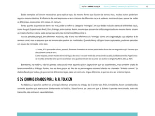 VOLTAR SUMÁRIO avançar Trilhas e Caminhos: Comunicação em Perspectiva 237
Esses exemplos se fizeram necessários para explicar que, da mesma forma que Sauron se tornou mau, muitos outros poderiam
seguir o mesmo destino. A influência do Anel expressou-se em criaturas de diferentes raças e poderes, mostrando que, apesar de todas
as diferenças, esses ainda têm coisas em comum.
Ainda quanto à questão do bem e do mal, pode-se referir a categoria “Inimigos”, em que estão incluídos seres de diferentes raças,
como Nazgul (Espectros do Anel), Orcs, Balrogs, entre outros. Assim, mesmo que possam ter sido categorizados no mesmo item e sirvam
ao mesmo Senhor, não se pode pensar que eles não tenham conflitos entre si.
Isso se percebe porque, em diferentes histórias, não é raro nos referirmos ao “inimigo” como uma organização cujo objetivo é de
semear o mal, mas se esquece que até mesmo eles podem ter rivalidades. Quando Merry e Pippin foram capturados, puderam perceber
um pouco da inimizade entre eles:
— Suíno, é? O que vocês acham, pessoal, de serem chamados de suínos pelos dedos-duros de um maguinho sujo? Garanto que
eles comem carne de orcs.
Comoresposta,vierammuitosberrosnalínguadosorcse oecodotinidodasarmassendo sacadas.Cuidadosamente,Pippinvirou-
se no chão, tentando ver o que iria acontecer. Seus guardas tinham ido se juntar aos outros na briga (TOLKIEN, 2001, p. 467).
Entretanto, na história, não foi apenas a discussão entre aqueles que os capturaram que os surpreendeu, mas também o fato de
terem entendido o diálogo. Porém, isso se deve graças ao fato de os personagens estarem falando no chamado “dialeto comum” (o
dialeto falado por todos), já que eram de diferentes raças, cada um com uma língua diferente, o que nos leva ao próximo tópico.
5 OS IDIOMAS CRIADOS POR J. R. R. TOLKIEN
Na tabela 2, é possível conferir os principais idiomas presentes na trilogia de O Senhor dos Anéis. Entretanto, foram contabilizados
somente aqueles que apareceram diretamente na história. Dessa forma, os casos em que o dialeto é apenas mencionado, mas não
transcrito, não entraram nas estatísticas.
 