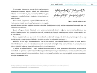 VOLTAR SUMÁRIO avançar Trilhas e Caminhos: Comunicação em Perspectiva 239
A maior parte dos usos dos idiomas Sindarin e Quenya veio
em forma de saudações, feitiços e poemas. Eles também foram
utilizados em nomenclaturas, mas não foram contabilizados, pois
não possuem tradução (ficcional) e não podem ser substituídos por
outras palavras.
Nesse sentido, nos primeiros capítulos de A Sociedade do Anel,
Frodo, acompanhado de Sam, Merry e Pippin, encontra um grupo de
Figura 6 - Inscrição do Anel do Poder7
elfos. Eles, embora educados, não levam os hobbits a sério, mas passam a mostrar [mais] atenção quando o portador do Anel fala “Elen
síla lúmenn’ omentielvo!”.6
Quanto às Tengwar, elas são alfabetos de runas, que apresentam o modo Sindarin e o Quenya de serem escritos. Colocou-se aqui
em uma categoria diferente para situações com inscrições cujas letras não estão nos alfabetos latinos, como na entrada de Moria ou a
do Anel do Poder.
Por sua vez, o idioma Anão se faz presente durante a batalha no Abismo de Helm, quando Gimli entoa um grito de guerra de sua raça
(Khazâd! Khazâd e Khazâd ai-mênu! Tradução: “Machados dos Anões! Os Anões estão sobre vocês!”).
Entretanto, ter uma língua própria na mitologia Tolkiana não se resume apenas a anões, elfos ou criaturas das trevas. Rohan, a
cidade dos Cavaleiros, possui seu próprio dialeto e ele está representado como Inglês Antigo. As circunstâncias em que são utilizados se
referem ao voto de boa sorte: Westu hál (Estejas bem) e Ferthu hál (Partas bem).
O Westron, ou dialeto comum, é a língua universal na história, falada por todos. Pode referir, nesse sentido, a posição atual
assemelhada ao que seria o Inglês. Outra semelhança possível seria a comparação com o Latim, que se instaurou em muitos países
graças à expansão do Império Romano, iniciada no século III a.C., já que a Terra Média é uma representação do continente europeu, em
formação desde a Idade Antiga.
6
Tradução: Um Anel para a todos governar, Um Anel para encontrá-los, Um Anel para a todos trazer e na escuridão aprisioná-los.
7
Tradução: Uma estrela brilha sobre a hora de nosso encontro.
 