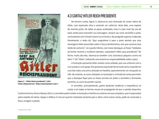 VOLTAR SUMÁRIO avançar Trilhas e Caminhos: Comunicação em Perspectiva 24
4.3 CARTAZ HITLER REICH PRESIDENTE
No terceiro cartaz, figura 3, observa-se uma ilustração de corpo inteiro de
Hitler, com expressão séria e vestindo um uniforme. Atrás dele, uma espécie
de mancha preta. De todas as peças analisadas, essa é a que mais faz uso de
texto verbal para transmitir sua mensagem, sempre nas cores vermelho e preto,
contrastando com o fundo neutro na cor branca. No parágrafo superior, traduzido
literalmente, o texto diz “Que vergonhoso é para o povo alemão que esse
estrangeiro Hitler possa falar sobre o futuro da Alemanha, sem que cacemos esse
latido de cachorro.” Já na parte inferior, com maior destaque, as frases “Soldados
do fronte, homens e mulheres alemães, respondam! Hitler para presidente!” De
forma muito discreta, observa-se também uma assinatura pequena acima da
letra “r” de “Hitler”, indicando uma autoria ou responsabilidade sobre a peça.
A ilustração apresenta Hitler vestido como soldado, pois usa uniforme com a
cruz suástica e um quepe. Ele apresenta expressão facial muito séria, trazendo em
uma das mãos uma arma utilizada em batalha, aparentemente um mosquete ou
rifle. No entanto, as cores utilizadas na ilustração e no fundo do cartaz permitem
que o destaque fique para as frases escritas em preto e vermelho e formando,
portanto, as cores do partido nazista.
O vermelho, principalmente, ganha bastante evidência e importância no
cartaz e em todas as formas visuais de propaganda de que o partido dispunha.
Figura 3 - “Hitler Reich presidente!”, 1932
Fonte: Disponível em: <http://www.bytwerk.com>.3
3
Acesso em: 2015.
ConformeFarina,PerezeBastos(2011),overmelhopoderemeteràrevoluçãoeinterferenosistemanervososimpático,queéresponsável
pelos estados de alerta, ataque e defesa. É uma cor quente e bastante excitante para o olhar, entre outras coisas, pode ser associada a
força, coragem e paixão.
 