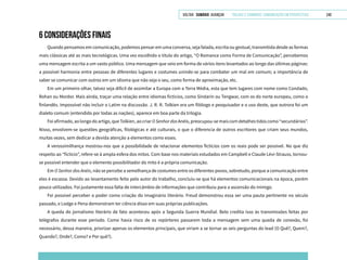 VOLTAR SUMÁRIO avançar Trilhas e Caminhos: Comunicação em Perspectiva 240
6 CONSIDERAÇÕES FINAIS
Quando pensamos em comunicação, podemos pensar em uma conversa, seja falada, escrita ou gestual, transmitida desde as formas
mais clássicas até as mais tecnológicas. Uma vez escolhido o título do artigo, “O Romance como Forma de Comunicação”, percebemos
uma mensagem escrita a um vasto público. Uma mensagem que veio em forma de vários itens levantados ao longo das últimas páginas:
a possível harmonia entre pessoas de diferentes lugares e costumes unindo-se para combater um mal em comum; a importância de
saber se comunicar com outros em um idioma que não seja o seu, como forma de aproximação, etc.
Em um primeiro olhar, talvez seja difícil de assimilar a Europa com a Terra Média, esta que tem lugares com nome como Condado,
Rohan ou Mordor. Mais ainda, traçar uma relação entre idiomas fictícios, como Sindarin ou Tengwar, com os do norte europeu, como o
finlandês. Impossível não incluir o Latim na discussão. J. R. R. Tolkien era um filólogo e pesquisador e o uso deste, que outrora foi um
dialeto comum (entendido por todas as nações), aparece em boa parte da trilogia.
Foi afirmado, ao longo do artigo, que Tolkien, ao criar OSenhordosAnéis, preocupou-se mais com detalhes tidos como “secundários”.
Nisso, envolvem-se questões geográficas, filológicas e até culturais, o que o diferencia de outros escritores que criam seus mundos,
muitas vezes, sem dedicar a devida atenção a elementos como esses.
A verossimilhança mostrou-nos que a possibilidade de relacionar elementos fictícios com os reais pode ser possível. No que diz
respeito ao “fictício”, refere-se à ampla esfera dos mitos. Com base nos materiais estudados em Campbell e Claude Lévi-Strauss, tornou-
se possível entender que o elemento possibilitador do mito é a própria comunicação.
Em O Senhor dos Anéis, não se percebe a semelhança de costumes entre os diferentes povos, sobretudo, porque a comunicação entre
eles é escassa. Devido ao levantamento feito pelo autor do trabalho, concluiu-se que há elementos comunicacionais na época, porém
pouco utilizados. Foi justamente essa falta de intercâmbio de informações que contribuiu para a ascensão do inimigo.
Foi possível perceber o poder como criação do imaginário literário. Freud demonstrou essa ser uma pauta pertinente no século
passado, e Lodge e Pena demonstram ter ciência disso em suas próprias publicações.
A queda do jornalismo literário de fato aconteceu após a Segunda Guerra Mundial. Belo credita isso às transmissões feitas por
telégrafos durante esse período. Como havia risco de os repórteres passarem toda a mensagem sem uma queda de conexão, foi
necessário, dessa maneira, priorizar apenas os elementos principais, que viriam a se tornar as seis perguntas do lead (O Quê?, Quem?,
Quando?, Onde?, Como? e Por quê?).
 