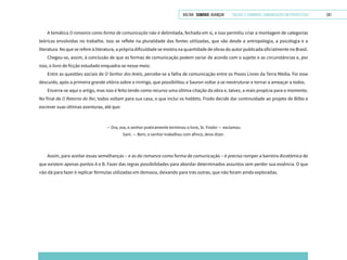 VOLTAR SUMÁRIO avançar Trilhas e Caminhos: Comunicação em Perspectiva 241
A temática O romance como forma de comunicação não é delimitada, fechada em si, e isso permitiu criar a montagem de categorias
teóricas envolvidas no trabalho. Isso se reflete na pluralidade das fontes utilizadas, que vão desde a antropologia, a psicologia e a
literatura. No que se refere à literatura, a própria dificuldade se mostra na quantidade de obras do autor publicada oficialmente no Brasil.
Chegou-se, assim, à conclusão de que as formas de comunicação podem variar de acordo com o sujeito e as circunstâncias e, por
isso, o livro de ficção estudado enquadra-se nesse meio.
Entre as questões sociais de O Senhor dos Anéis, percebe-se a falha de comunicação entre os Povos Livres da Terra Média. Foi esse
descuido, após a primeira grande vitória sobre o inimigo, que possibilitou a Sauron voltar a se reestruturar e tornar a ameaçar a todos.
Encerra-se aqui o artigo, mas isso é feito tendo como recurso uma última citação da obra e, talvez, a mais propícia para o momento.
No final de O Retorno do Rei, todos voltam para sua casa, o que inclui os hobbits. Frodo decide dar continuidade ao projeto de Bilbo e
escrever suas últimas aventuras, até que:
— Ora, ora, o senhor praticamente terminou o livro, Sr. Frodo! — exclamou
Sam. — Bem, o senhor trabalhou com afinco, devo dizer.
Assim, para aceitar essas semelhanças – e as do romance como forma de comunicação – é preciso romper a barreira dicotômica de
que existem apenas pontos A e B. Fazer das regras possibilidades para abordar determinados assuntos sem perder sua essência. O que
não dá para fazer é replicar fórmulas utilizadas em demasia, deixando para trás outras, que não foram ainda exploradas.
 