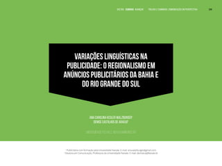VARIAÇÕES LINGUÍSTICAS NA
PUBLICIDADE: O REGIONALISMO EM
ANÚNCIOS PUBLICITÁRIOS DA BAHIA E
DO RIO GRANDE DO SUL
Ana Carolina Kegler Walzburger1
Denise Castilhos de Araújo2
Universidade Feevale, Novo Hamburgo, RS
1
Publicitária com formação pela Univesidade Feevale. E-mail: ana.walzburger@gmail.com.
2
Doutora em Comunicação. Professora da Universidade Feevale. E-mail: deniseca@feevale.br
VOLTAR SUMÁRIO avançar Trilhas e Caminhos: Comunicação em Perspectiva 244
 