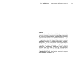 RESUMO
Acomunicaçãonasceudoconvívioemsociedade.Apartirdesseconvívio,
notou-seanecessidadedodesenvolvimentodalinguagem,quepassoua
ser utilizada para transmitir, registrar e armazenar informações, levando
conhecimento à sociedade. Ocorreram muitas transformações, e o ser
humano nunca parou de produzir linguagens para a comunicação.
Para que uma mensagem seja compreendida, é necessário que todos
os elementos da comunicação cumpram suas funções de igual forma.
Porém, sabe-se que pode haver ruídos no processo e que há diversas
possibilidades de compreensão para uma mensagem. A partir dessas
informações, este trabalho visa a analisar a influência das variações
linguísticas e o regionalismo na compreensão de peças publicitárias
veiculadas no Rio Grande do Sul e na Bahia. Para tanto, optou-se por
analisar os dados obtidos de dez entrevistas realizadas com moradores
de Porto Alegre e de Salvador.
Palavras-chave: Variações sociolinguísticas. Regionalismo. Redação
publicitária. Bahia. Rio Grande do Sul.
VOLTAR SUMÁRIO avançar Trilhas e Caminhos: Comunicação em Perspectiva 245
 