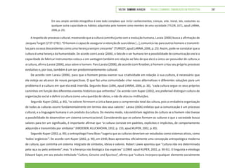 VOLTAR SUMÁRIO avançar Trilhas e Caminhos: Comunicação em Perspectiva 247
Em seu amplo sentido etnográfico é este todo complexo que inclui conhecimentos, crenças, arte, moral, leis, costumes ou
qualquer outra capacidade ou hábitos adquiridos pelo homem como membro de uma sociedade (TYLOR, 1871, apud LARAIA,
2006, p. 25).
A respeito do processo cultural, mostrando que a cultura caminha junto com a evolução humana, Laraia (2006) busca a afirmação de
Jacques Turgot (1727-1781): “O homem é capaz de assegurar a retenção de suas ideias [...], comunicá-las para outros homens e transmiti-
las para os seus descendentes como uma herança sempre crescente” (TURGOT, apud LARAIA, 2006, p. 25). Assim, pode-se constatar que a
cultura é uma herança da humanidade. De acordo com Laraia (2006), o fato de o ser humano ter a possibilidade de comunicação oral e a
capacidade de fabricar instrumentos coloca-o em vantagem também em relação ao fato de que ele é o único ser possuidor de cultura; e
a cultura, afirma Laraia (2006), atua sobre o homem. Para Laraia (2006), de acordo com Kroeber, o homem criou seu próprio processo
evolutivo e, por isso, também é um ser predominantemente cultural.
De acordo com Laraia (2006), para que o homem possa exercer sua criatividade em relação à sua cultura, é necessário que
ele esteja ao alcance de novas perspectivas. O que faz uma comunidade criar novas alternativas e diferentes soluções para um
problema é a cultura em que ela está inserida. Segundo Boas (1896, apud LARAIA, 2006, p. 36), “cada cultura segue os seus próprios
caminhos em função dos diferentes eventos históricos que enfrentou”. De acordo com Kuper (2002), era preferível distinguir cultura de
organização social e definir a cultura como uma questão de ideias, e não de atos ou instituições.
Segundo Kuper (2002, p. 85), “os valores fornecem a única base para a compreensão total da cultura, pois a verdadeira organização
de todas as culturas ocorre fundamentalmente em termos dos seus valores”. Laraia (2006) enfatiza que a comunicação é um processo
cultural, e a linguagem humana é um produto da cultura. Do mesmo modo, não existiriam registros de cultura se o homem não tivesse
a possibilidade de desenvolver um sistema comunicacional. Considerando que os valores formam as culturas e que a sociedade busca
valores para ter um significado, é importante afirmar que “a cultura consiste em padrões, explícitos e implícitos, de comportamento
adquirido e transmitido por símbolos” (KROEBER; KLUCKHOHN, 1952, p. 153, apud KUPER, 2002, p. 85).
Segundo Kuper (2002, p. 89), o antropólogo Franz Boas “sugeriu que as culturas deveriam ser estudadas como sistemas ativos, como
‘todos’ orgânicos’”. De acordo com Kuper (2002, p. 90), em 1930, Boas apresentou oficialmente uma concepção antropológica moderna
de cultura, que continha um sistema integrado de símbolos, ideias e valores. Robert Lowie apontou que “cultura não era determinada
pela raça ou pelo ambiente”, mas “é a herança não biológica das espécies” (LOWIE apud KUPER, 2002, p. 90-91). O linguista e etnólogo
Edward Sapir, em seu estudo intitulado “Culture, Genuine and Spurious”, afirma que “cultura incorpora qualquer elemento socialmente
 