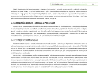 VOLTAR SUMÁRIO avançar Trilhas e Caminhos: Comunicação em Perspectiva 249
A partir dessa perspectiva, Caune defende que a linguagem “torna possível a sociedade humana, permite a análise da cultura e das
formas que ela toma” (2014, p. 21). O autor também destaca que “a cultura pode ser considerada um conjunto de sistemas simbólicos
entre os quais a linguagem se situa em primeiro lugar” (idem). Assim, a fala é o instrumento com o qual o ser humano modela seu
pensamento e manifesta suas emoções. A língua tem um importante papel na compreensão de uma cultura; “é na língua e pela língua
que o indivíduo e a sociedade se determinam mutuamente” (CAUNE, 2014, p. 24).
2.4 COMUNICAÇÃO, CULTURA E LINGUAGEM PUBLICITÁRIA
Gomes (1997, p. 119) afirma que a cultura está no meio de todo o processo social e, por isso, levar em conta a diversidade e a pluralidade
na comunicação é imprescindível. Aqui no Brasil, especificamente, existem várias culturas, originárias de diferentes raízes, etnias e tradições,
que são frutos de contribuições migratórias e de uma série de formações históricas, econômicas e sociais. Para Gomes (1997), na mudança
social e cultural, existe uma interação e uma interdependência entre a comunicação e o ser humano. A comunicação é um fato e uma
necessidade social e, quando a pessoa se comunica, ela quer estabelecer comunidade com alguém.
2.4.1 Definições de Comunicação
Para Pedro Gilberto Gomes, o conceito histórico de comunicação “concebe a comunicação afigurando-se como a única forma de
sobrevivência social, como o próprio fundamento da existência humana, solidificada através da cooperação e da coexistência” (GOMES,
1997,p.13).Martins(1997,p.20),afirmaque“comunicarsignificatrocarideias,informar.”Martins(1997)complementa:osgrandesavanços
da humanidade são resultado da difusão de ideias e de conhecimentos pela comunicação, que, como propagadora de informações, é
também propulsora da educação.
Martins (1997, p. 20) destaca que, em função da comunicação, “o desenvolvimento cultural atende às aspirações do ser humano
e propicia maior participação das pessoas na luta pelo bem-estar comum e pelas causas de interesse coletivo”. Hoff e Gabrielli (2004)
observam que a comunicação se tornou o aspecto principal da vida individual, empresarial e social. Dessa forma, as nações e as culturas
estabelecem a comunicação. Gomes (1997) complementa que o ser humano “está” e “é comunicação”. O autor afirma que a comunicação
é um fato, uma necessidade social. Segundo Hoff e Gabrielli (2004), é preciso atentar para três aspectos: o caráter social da comunicação,
o caráter processual da comunicação e os signos em relação à matéria-prima da linguagem e da comunicação.
 
