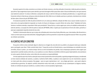 VOLTAR SUMÁRIO avançar Trilhas e Caminhos: Comunicação em Perspectiva 25
Na parte superior do cartaz, encontra-se um texto com fontes menores, uma fala atribuída à Grzesinski, chefe da polícia de Berlim,
que afirma “Que vergonhoso é para o povo alemão, que esse estrangeiro Hitler possa falar sobre o futuro da Alemanha, sem que cacemos
esse latido de cachorro”. O cartaz é referente à campanha de março e abril de 1932 para as eleições presidenciais, e o argumento que
Grzesinski utiliza é o fato de que, até pouco antes da eleição de 1932, Hitler era um cidadão austríaco e, portanto, não deveria ter o direito
de falar sobre o futuro do país (BYTWERK, 2001).
A inclusão da opinião do chefe de polícia de Berlim em um cartaz que defende a eleição de Hitler visa a causar revolta no povo e é
vista como uma oportunidade de responder ao insulto. As frases em destaque, na parte inferior do cartaz, dizem “Soldados do fronte,
homens e mulheres alemães, respondam! Hitler para presidente!”. Dessa forma, o cartaz sugere que, como um soldado condecorado no
exército alemão, a acusação do chefe de polícia é absurda (BYTWERK, 2001). O apelo que se apresenta em forma de ordem, portanto, é
para que a população responda através de seu voto.
Também é interessante observar que na peça são utilizadas pelo menos duas fontes diferentes, que, intercaladas, dão dinamismo e
maior ou menor peso ao que está sendo dito. A tipografia gótica continua presente e cumprindo seu papel de associar Hitler e seu partido
ao símbolo nacionalista.
4.4 CARTAZ HITLER CONSTRÓI
No quarto e último cartaz analisado, figura 4, observa-se a imagem de uma alta torre ou prédio e um pequeno texto que, traduzido
para o português, quer dizer “Hitler constrói Vote Lista 1”. A peça faz uso de um fundo branco, o que dá destaque ao conteúdo nas cores
vermelho, branco e preto e, ao mesmo tempo, forma as cores da bandeira do partido. Essa composição apresenta vários signos que
representam o partido nazista, entre eles, a cruz suástica e as cores. Observa-se também, de forma quase imperceptível, uma assinatura
no canto superior direito do cartaz, como índice de uma autoria ou responsabilidade.
Umdosaspectosquemaischamaaatençãonessecartazéjustamenteaformadoprédio,ograndeprotagonistadapeça,considerado
um dos maiores símbolos do nazismo, a suástica. Conforme Diehl (1996), a suástica é uma espécie de cruz em movimento e aparece
na maior parte das culturas europeias. Dos gregos – para os quais representava o sol – aos antigos germanos – para quem adquiriu
características guerreiras. Só adquiriu sentido antissemita muito mais tarde, ao contrário do que sustentavam os dogmas nazistas.
Sendo um símbolo de ação por excelência, a suástica indica o ciclo de perpétua regeneração.
 