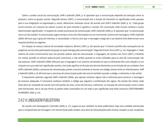 VOLTAR SUMÁRIO avançar Trilhas e Caminhos: Comunicação em Perspectiva 250
Sobre o caráter social da comunicação, Hoff e Gabrielli (2004, p. 4) apontam que a comunicação depende da interação entre as
pessoas e entre os grupos sociais. Segundo Gomes (1997), a comunicação tem a função de transmitir os significados entre pessoas
para a sua integração na organização e, assim, determinar interação social. De acordo com Hoff e Gabrielli (2004, p. 4), “cada grupo
social constrói um conjunto de valores a partir do qual entende e significa o mundo. Por convenção, todo mundo conhece e aceita
determinados significados”. A respeito do caráter processual da comunicação, Hoff e Gabrielli (2004, p. 5) apontam que “a comunicação
não é um ato isolado”. A comunicação sugere sempre a troca de informações em um movimento contínuo de mensagens. Hoff e Gabrielli
(2004) afirmam que o grau de interesse, a necessidade e a forma com que a mensagem chega até o seu destino final determinam uma
resposta positiva ou negativa.
Em relação ao avanço cultural da sociedade moderna, Martins (1997, p. 20) aponta que “o homem partilha das consequências do
progresso social como participante do grupo no qual interage pela comunicação”. Segundo Ernani Terra (1997, p. 12), linguagem é “todo
sistema de sinais convencionais que nos permite realizar atos de comunicação. A linguagem, de acordo com Terra (1997), é dividida
em verbal, quando se utilizam palavras para comunicar, e não verbal, quando os sinais utilizados para os atos de comunicação não
são palavras. Hoff e Gabrielli (2004) reforçam que a linguagem é um sistema socializado em que os elementos têm uma relação e é um
conjunto em que nada tem significado sozinho, mas tudo significa em função dos demais elementos ou em função de seu contexto. Para
Hoff e Gabrielli (2004), o processo de comunicação, porém, ocorrerá somente se houver um código comum entre os interlocutores. Hoff
e Gabrielli (2004, p. 8) afirmam que o processo de comunicação pode não ocorrer também quando o código, o elemento, é não verbal.
É importante salientar, segundo Hoff e Gabrielli (2004), que apenas conhecer signos não é suficiente para construir a mensagem
da maneira adequada. É necessário conhecer também o código que regulará a combinação dos signos. No estudo dos textos, todo
texto deve ser estudado de acordo com três pontos de vista: como ele funciona, realmente, na situação de comunicação; como o texto
está estruturado, isto é, de que forma as partes estão conectadas em um todo e que significado esse texto comunica (VESTERGAARD;
SCHRODER, 2000, p. 14).
2.4.2 A linguagem publicitária
De acordo com Vestergaard e Schroder (2000, p. 17), sugere-se que, também no texto publicitário, haja uma unidade estruturada
para a compreensão da mensagem. Um mesmo texto pode receber uma série de interpretações pelo mesmo receptor ou por receptores
 