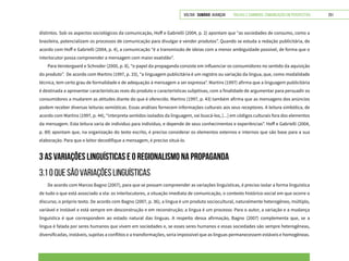 VOLTAR SUMÁRIO avançar Trilhas e Caminhos: Comunicação em Perspectiva 251
distintos. Sob os aspectos sociológicos da comunicação, Hoff e Gabrielli (2004, p. 2) apontam que “as sociedades de consumo, como a
brasileira, potencializam os processos de comunicação para divulgar e vender produtos”. Quando se estuda a redação publicitária, de
acordo com Hoff e Gabrielli (2004, p. 4), a comunicação “é a transmissão de ideias com a menor ambiguidade possível, de forma que o
interlocutor possa compreender a mensagem com maior exatidão”.
Para Verstergaard e Schroder (2000, p. 8), “o papel da propaganda consiste em influenciar os consumidores no sentido da aquisição
do produto”. De acordo com Martins (1997, p. 33), “a linguagem publicitária é um registro ou variação da língua, que, como modalidade
técnica, tem certo grau de formalidade e de adequação à mensagem a ser expressa”. Martins (1997) afirma que a linguagem publicitária
é destinada a apresentar características reais do produto e características subjetivas, com a finalidade de argumentar para persuadir os
consumidores a mudarem as atitudes diante do que é oferecido. Martins (1997, p. 43) também afirma que as mensagens dos anúncios
podem receber diversas leituras semióticas. Essas análises fornecem informações culturais aos seus receptores. A leitura simbólica, de
acordo com Martins (1997, p. 44), “interpreta sentidos isolados da linguagem, vai buscá-los, [...] em códigos culturais fora dos elementos
da mensagem. Esta leitura varia de indivíduo para indivíduo, e depende de seus conhecimentos e experiências”. Hoff e Gabrielli (2004,
p. 89) apontam que, na organização do texto escrito, é preciso considerar os elementos externos e internos que são base para a sua
elaboração. Para que o leitor decodifique a mensagem, é preciso situá-lo.
3 AS VARIAÇÕES LINGUÍSTICAS E O REGIONALISMO NA PROPAGANDA
3.1 O QUE SÃO VARIAÇÕES LINGUÍSTICAS
De acordo com Marcos Bagno (2007), para que se possam compreender as variações linguísticas, é preciso isolar a forma linguística
de tudo o que está associado a ela: os interlocutores, a situação imediata de comunicação, o contexto histórico-social em que ocorre o
discurso, o próprio texto. De acordo com Bagno (2007, p. 36), a língua é um produto sociocultural, naturalmente heterogêneo, múltiplo,
variável e instável e está sempre em desconstrução e em reconstrução; a língua é um processo. Para o autor, a variação e a mudança
linguística é que correspondem ao estado natural das línguas. A respeito dessa afirmação, Bagno (2007) complementa que, se a
língua é falada por seres humanos que vivem em sociedades e, se esses seres humanos e essas sociedades são sempre heterogêneas,
diversificadas, instáveis, sujeitas a conflitos e a transformações, seria impossível que as línguas permanecessem estáveis e homogêneas.
 
