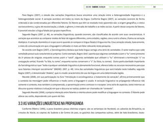 VOLTAR SUMÁRIO avançar Trilhas e Caminhos: Comunicação em Perspectiva 252
Para Bagno (2007), o estudo das variações linguísticas busca encontrar uma relação entre a heterogeneidade linguística e a
heterogeneidade social. A variação acontece em todos os níveis da língua. Conforme Bagno (2007), as variações ocorrem de forma
ordenada e são condicionadas por diferentes fatores. Os fatores que têm se revelado mais aparentes são: a origem geográfica, o status
socioeconômico, o grau de escolarização, a idade, o gênero, o mercado de trabalho e as redes sociais. A partir desse conjunto de fatores,
é possível estudar a língua falada por grupos específicos.
Segundo Bagno (2007, p. 46), as variações linguísticas, quando ocorrem, são classificadas de acordo com suas características. A
variação que acontece ao comparar modos de falar de lugares diferentes, como estados, regiões, zona rural e urbana, chama-se variação
diatópica. A variação diaméstica é a que ocorre quando se compara a língua falada à língua escrita. Essa variação estuda, basicamente,
o meio de comunicação em que a linguagem é utilizada e é mais um fator relevante nesta pesquisa.
De acordo com Bagno (2007), a Sociolinguística destaca que toda língua carrega uma série de variedades. O autor explica que cada
variedade possui suas características próprias. Como exemplo, Bagno (ibid.) aponta que algumas variedades usam o “tu” como pronome
da 2ª pessoa do singular, enquanto outras usam o “você”; algumas variedades que utilizam o “tu” eliminaram a terminação “s” na
conjugação verbal, ficando “tu fala, tu come”, enquanto outras conservam o “s” (tu falas, tu comes). Outra particularidade importante
da Sociolinguística é que “toda e qualquer variedade linguística é plenamente funcional, oferece todos os recursos necessários para que
seus falantes interajam socialmente” (BAGNO, 2007, p. 48). Uma das variedades linguísticas que será tratada neste trabalho, segundo
Bagno (2007), é denominada “dialeto”, que é o modo característico do uso da língua em uma determinada região.
Macedo (2008), em sua participação no livro “Introdução à sociolinguística: o tratamento da variação”, afirma primeiramente que
o contexto da mensagem pode influenciar o modo como a linguagem é usada. A variação linguística na propaganda influencia não
somente o contexto, mas também a compreensão, a aproximação entre o emissor e o receptor. Uma série de aspectos, tanto internos ao
discurso quanto relativos à situação em que o discurso se realiza, podem ser chamados de “contexto”.
Segundo Macedo (2008), a própria interação entre falantes e interlocutores pode modificar a linguagem no contexto. O falante pode
alterar seu estilo, dependendo com quem ele fala.
3.3 AS VARIAÇÕES LINGUÍSTICAS NA PROPAGANDA
Conforme Ribeiro (1995), o povo brasileiro possui distintas origens: são os sertanejos do Nordeste, os caboclos da Amazônia, os
crioulos do litoral, os caipiras do Sudeste e do Centro do país, os gaúchos das campanhas sulinas, além de ítalo-brasileiros, teuto-
 