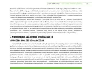 VOLTAR SUMÁRIO avançar Trilhas e Caminhos: Comunicação em Perspectiva 253
brasileiros, nipo-brasileiros. Assim, cada região herdou características diferentes na fala da língua portuguesa e também na cultura.
Segundo Martins (1997), a linguagem publicitária busca originalidade e procura comunicar realidades e particularidades que estão
dentro ou fora dela. A linguagem publicitária pode utilizar o regionalismo para expressar ao seu público-alvo um contexto comum, com o
intuito de aproximar as duas partes. Segundo Martins (1997), a partir da aplicação de artifícios que tornem a linguagem mais expressiva
– como o uso de regionalismos, por exemplo – , é possível gerar bons resultados na comunicação.
Sobre o texto publicitário, Martins (1997) ressalta que a preocupação principal do redator deve ser a de mostrar expressividade e
eficácia ao passar a informação. O uso do regionalismo pode ser eficiente, porque é uma maneira de chamar a atenção do consumidor,
deixando transparecer que ele é essencial para a comunicação do produto ou do serviço. O autor também afirma que a mídia eletrônica
exige mais eficiência e melhor adequação da linguagem, dando aos profissionais a liberdade para criarem de forma proveitosa e original.
O regionalismo, quando ocorre em peças publicitárias, é predominante em peças que queiram destacar qualidades de uma região,
promovendo o local e convidando as pessoas a conhecerem outros aspectos do lugar, além do sotaque. Quando o regionalismo é
utilizado para promover uma marca e apresentar um produto, a linguagem está diretamente relacionada à tradição da marca.
4 INTERPRETAÇÃO E ANÁLISE SOBRE O REGIONALISMO EM
ANÚNCIOS DA BAHIA E DO RIO GRANDE DO SUL
Com o intuito de se analisar se há ou não influência da cultura, do regionalismo e da variação linguística na compreensão de peças
publicitárias,realizou-seumaentrevistacomdezpessoas,sendocincoresidentesdePortoAlegre(RS)ecincoresidentesdeSalvador(BA).
Os critérios de seleção para cada grupo de cinco pessoas eram: três pessoas, entre 20 e 60 anos, nascidas e residentes em Salvador ou
PortoAlegre,eduaspessoas,semfaixaetáriadeterminada,quemigraramparaPortoAlegreouSalvadoreforaminseridasposteriormente
naquela realidade cultural. As entrevistas ocorreram em duas etapas. Na primeira etapa, os entrevistados foram apresentados às peças
publicitárias respectivas à cidade onde moram e à cultura em que estão inseridos, sendo questionados sobre a sua compreensão
da linguagem das peças nos contextos em que se encontram. Na segunda etapa, a peça publicitária destinada ao público baiano foi
apresentada aos gaúchos, e a peça destinada aos gaúchos foi mostrada aos baianos. 	 Diante da exposição, os entrevistados foram
novamente questionados, com o mesmo roteiro de entrevista, sobre a compreensão das peças publicitárias enquanto inseridos nos
seus contextos culturais. Os conteúdos analisados e estudados para este trabalho foram duas peças publicitárias digitais veiculadas no
 